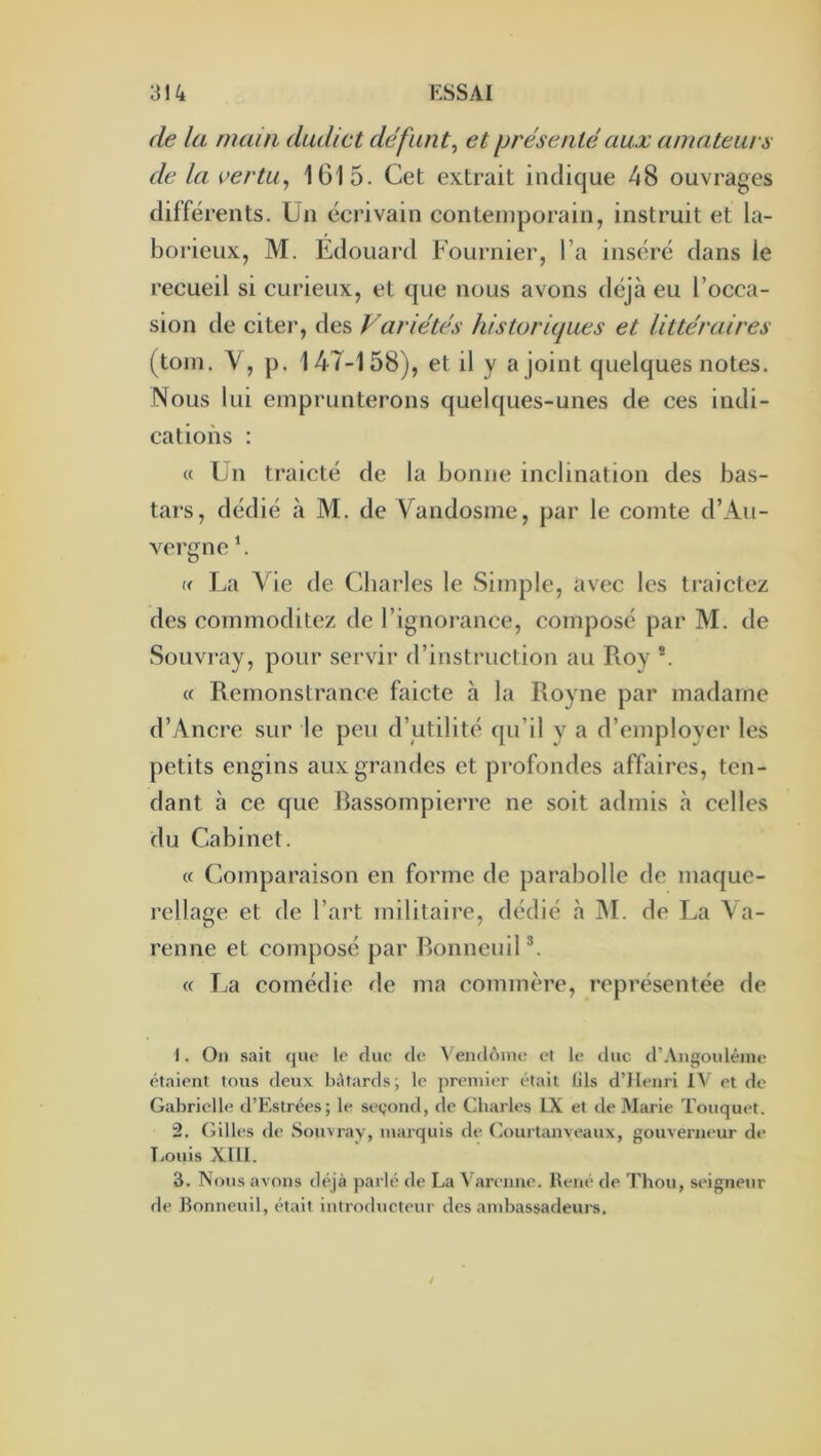 de la main dudict défunt^ et présenté aux amateurs de la vertu^ 1615. Cet extrait indique 48 ouvrages différents. Un écrivain contemporain, instruit et la- borieux, M. Edouard Fournier, l’a inséré dans le recueil si curieux, et que nous avons déjà eu l’occa- sion de citer, des Variétés historiques et littéraires (toin. V, p. 147-158), et il y a joint quelques notes. Nous lui emprunterons quelques-unes de ces indi- cations : « Un traicté de la bonne inclination des bas- tars, dédié à M. de Vandosme, par le comte d’Au- vergne ’. « La Vie de Charles le Simple, avec les traictez des commoditez de l’ignorance, composé par M. de Souvray, pour servir d’instruction au Roy *. « Remonstrance faicte à la Royne par madame d’Ancre sur le peu d’utilité qu’il y a d’employer les petits engins aux grandes et profondes affaires, ten- dant h ce que Rassompierre ne soit admis à celles du Cabinet. « Comparaison en forme de parabolle de maque- rellage et de l’art militaire, dédié à M. de La Va- renne et composé par RonneuiP. « T^a comédie de ma commère, représentée de 1. Ou sait que le due fie Venflônu? et le duc (rAngouléiiie étaient tous deux h;\tards; le premier était fils d’Henri IV et de Gabriclle d’Estrées; le segond, de Charles IX et de Marie Touquet. 2. (Ailles de Souvray, marquis de (iourtanveaux, gouverneur de î.ouis XllI. 3. Nous avons déjà parlé de La ^’arenne. René de Thon, seigneur de Ronneuil, était introducteur des ambassadeurs.