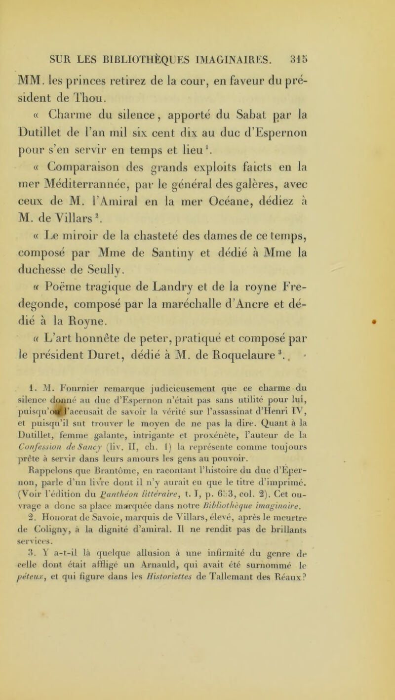 MM. les princes retirez de la cour, en faveur du pré- sident de Thou. « Charme du silence, apporté du Sabat par la ÜLitillet de l’an mil six cent dix au duc d’Espernon pour s’en servir en temps et lieu*. « Comparaison des grands exploits faicts en la mer Méditerrannée, par le général des galères, avec ceux de M. l’Amiral en la mer Océane, dédiez à M. de Yillars ^ « Le miroir de la chasteté des dames de ce temps, composé par Mme de Santiny et dédié à Mme la duchesse de Seully. « Poëme tragique de Landry et de la royne Fre- degonde, composé par la maréchalle d’Ancre et dé- dié à la Royne. « L’art honnête de peter, pratiqué et composé par le président Duret, dédié à M. de Roquelaure , • 1. M. Eournier remarque judicieusement que ce charme du silence donné au duc d’Espernon n’était pas sans utilité pour lui, {)uis(ju’(«S’accusait de savoir la vérité sur l’assassinat d’Henri ï^ , et puisqu’il sut trouver le moyen de ne pas la dire. Quant à la Dutillet, femme galante, intrigante et proxénète, l’auteur de la Confession de Sancy (liv. H, ch. 1) la représente comme toujours prête à servir dans leurs amours les gens au pouvoir. Rappelons que Brantôme, en racontant l’histoire du duo d’Eper- non, parle d’un livre dont il n’y aurait eu que le titre d’imprimé. (Voir l’édition du J^antliéon littéraire, t. T, p. 6è3, col. 2). Cet ou- vrage a donc sa place m»rfjuée dans notre Jiibliothèque imaginaire. 2. Honorât de Savoie, marquis de Villars, élevé, après le meurtre de Coligny, à la dignité d’amiral. Il ne rendit pas de brillants services. .3. V a-t-il là quelque allusion à une infirmité du genre de celle dont était affligé un Arnauld, qui «avait été surnommé le péteu.r, et qui figure dans les Historiettes de Tallemant des Réaux?
