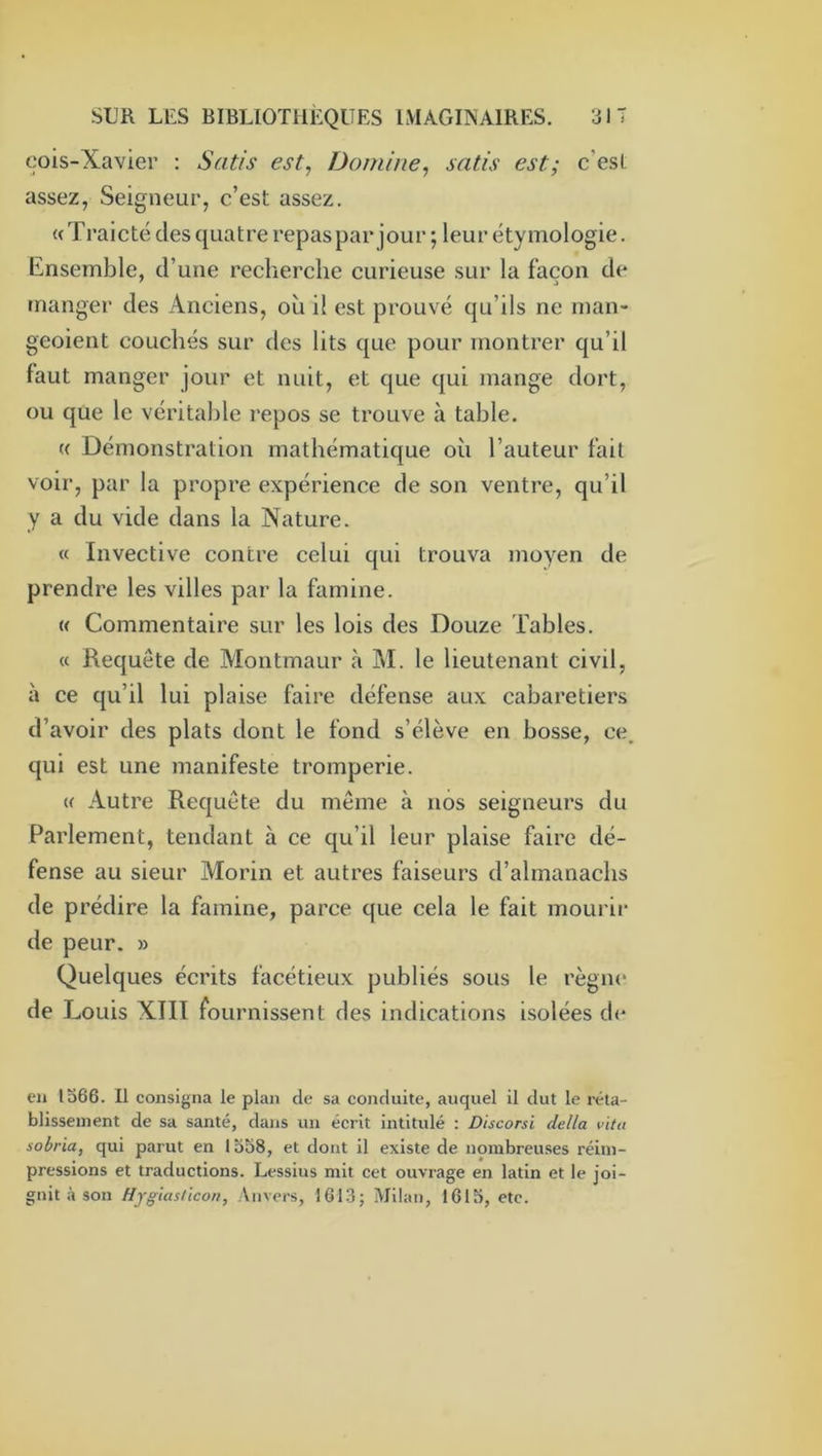 cois-Xavier : Satis est, Domine, satis est; c'est assez, Seigneur, c’est assez. (( Traicté des quatre repas par jour ; leur étymologie. Ensemble, d’une recherche curieuse sur la façon de manger des Anciens, ou il est prouvé qu’ils ne man- geoient couchés sur des lits que pour montrer qu’il faut manger jour et nuit, et que qui mange dort, ou que le véritable repos se trouve à table. « Démonstration mathématique où l’auteur fait voir, par la propre expérience de son ventre, qu’il y a du vide dans la Nature. « Invective contre celui qui trouva moyen de prendre les villes par la famine. (( Commentaire sur les lois des Douze Tables. « Requête de Montmaur à M. le lieutenant civil, à ce qu’il lui plaise faire défense aux cabaretiers d’avoir des plats dont le fond s’élève en bosse, ce. qui est une manifeste tromperie. (( Autre Requête du même à nos seigneurs du Parlement, tendant à ce qu’il leur plaise faire dé- fense au sieur Morin et autres faiseurs d’almanachs de prédire la famine, parce que cela le fait mourir de peur. » Quelques écrits facétieux publiés sous le règne de Louis XIII fournissent des indications isolées de en 1366. Il consigna le plan de sa conduite, auquel il dut le réta- blissement de sa santé, dans un écrit intitulé : Discorsi délia vitu sobria, qui parut en 1338, et dont il existe de nombreuses réim- pressions et traductions. Lessius mit cet ouvrage en latin et le joi- gnit à son Hjgiasticon, Anvers, 161.3; Milan, 1613, etc.
