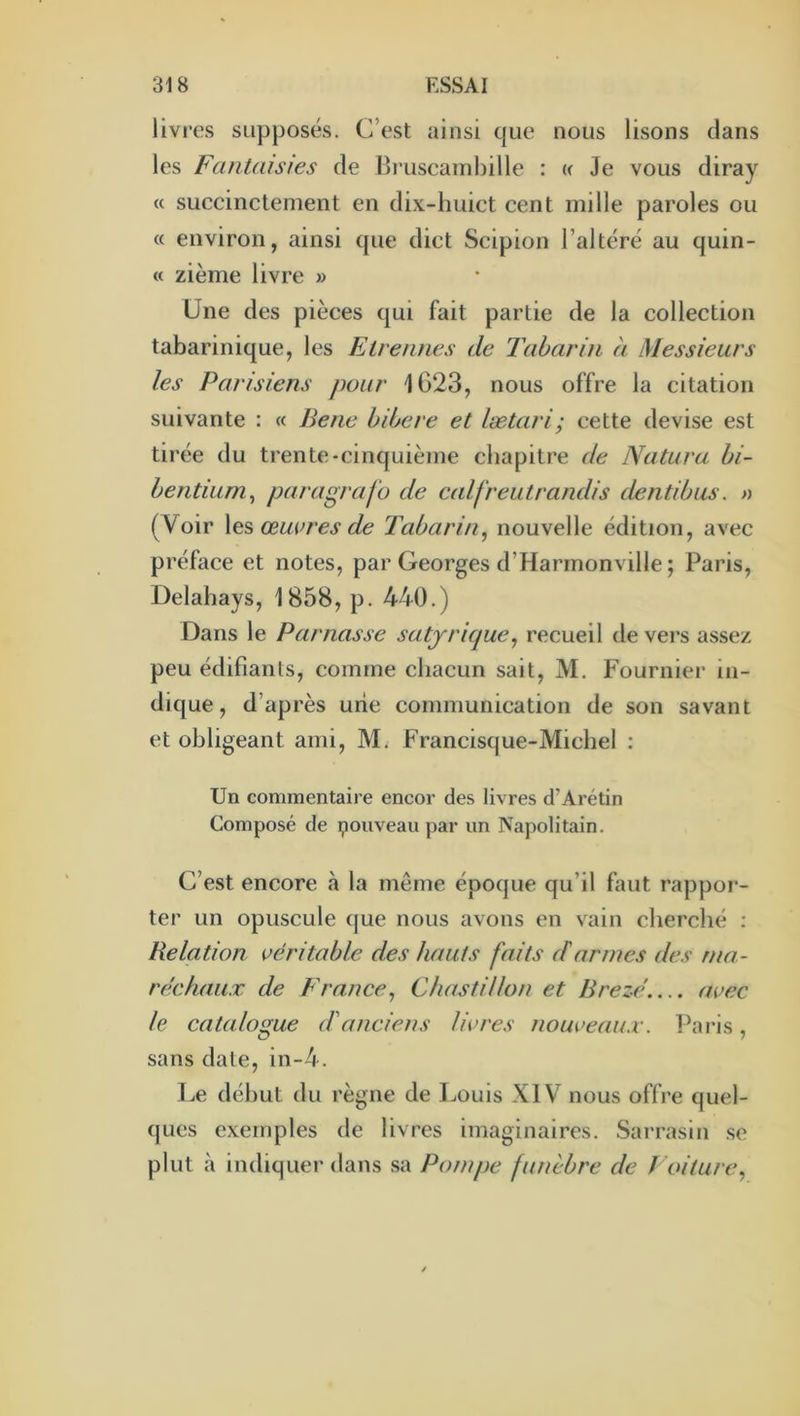 livres supposés. C’est ainsi que nous lisons clans les Fantaisies de Bruscamhille : « Je vous diray « succinctement en dix-huict cent mille paroles ou « environ, ainsi que dict Scipion l’altéré au quin- « zième livre » Une des pièces qui fait partie de la collection tabarinique, les Etrennes de Tabarin à Messieurs les Parisiens pour 1023, nous offre la citation suivante : « Berie bibere et lætari; cette devise est tirée du trente-cinquième chapitre de Natura. hi- hentium^ paragrafo de calfreutrandis dentibus. » (Voir les œui’res de Tabarin^ nouvelle édition, avec préface et notes, par Georges d’Harmonville; Paris, Delahays, 1858, p. 440.) Dans le Parnasse satjricjue^ recueil de vers assez peu édifiants, comme chacun sait, M. Fournier in- dique, d’après une communication de son savant et obligeant ami, M. Francisque-Michel : Un commentaire encor des livres d’Arétin Composé de pouveau par un Napolitain. C’est encore à la même époque qu’il faut rappor- ter un opuscule que nous avons en vain cherché : Relation véritable des hauts faits darmes des ma- réchaux de F rance ^ Chastillon et Brezé.... avec le catalogue d'anciens livres nouveaux. Paris, sans date, in-4. Le début du règne de Louis XIV nous offre quel- ques exemples de livres imaginaires. Sarrasin se plut à indiquer dans sa Pompe funèbre de Ixnture^