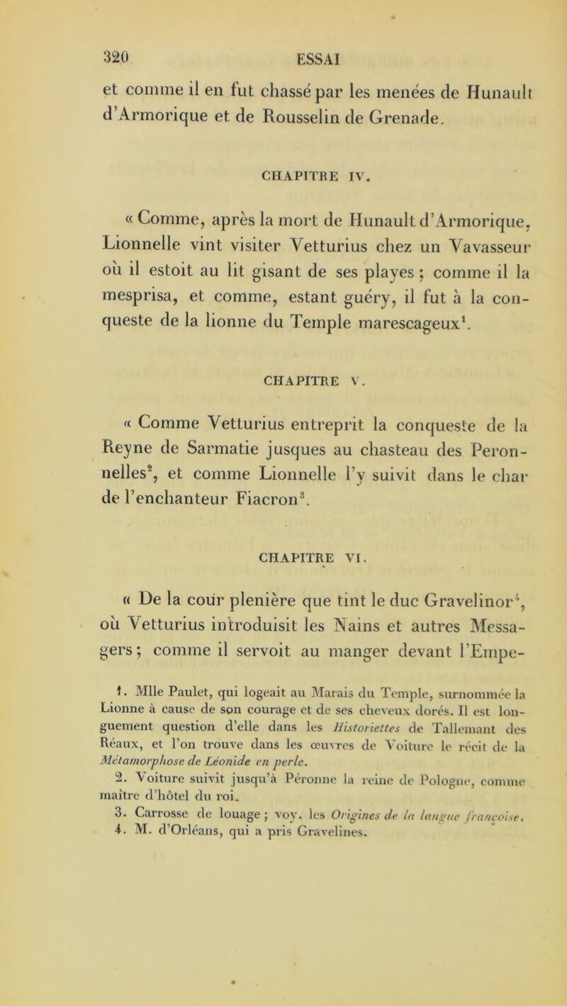 et comme il en fut chassé par les menées de Hunaull d’Armorique et de Rousselin de Grenade. CHAPITRE IV. « Comme, après la mort de Hunault d’Armorique, Lionnelle vint visiter Vetturius chez un Vavasseui' oh il estoit au lit gisant de ses playes ; comme il la mesprisa, et comme, estant guéry, il fut à la con- queste de la lionne du Temple marescageux*. CHAPITRE « Comme Vetturius entreprit la conqueste de la Reyne de Sarmatie jusques au chasteau des Peron- nelles*, et comme Lionnelle l’y suivit dans le char de l’enchanteur Fiacron^ CHAPITRE VI. « De la coiir plenière que tint le duc Gravelinor’, oh Vetturius introduisit les Nains et autres Mes.sa- gers; comme il servoit au manger devant l’Empe- 1. Mlle Paulet, qui logeait au iMarais du Temple, surnommée la Lionne à cause de son courage et de ses cheveux dorés. Il est lon- guement question d’elle dans les Historiettes de Tallemant des Réaux, et l’on trouve dans les œuvres de Voilure le récit de la Métamorphose de Léonide en perle. 2. Voiture suivit jusqu’à Péronne la reine de Pologne, comme maître d’hôtel du roi. 3. Carrosse de louage ; voy. les Origines de la lanpiie francoise, i. M. d’Orléans, qui a pris Gravelines.