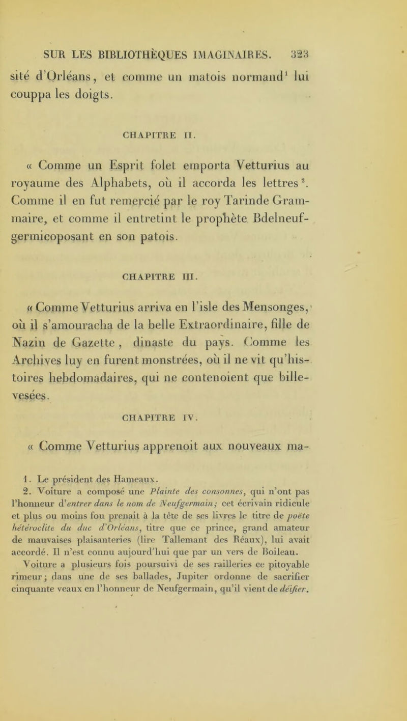 site d’Ürléans, et comme un matois iiormaïur lui couppa les doigts. CHAPITRE n. « Comme un Esprit folet emporta Vetturius au royaume des Alphabets, où il accorda les lettres ^ Comme il en fut remercié par le roy Tarinde Gram- maire, et comme il entretint le prophète Bdelneuf- gerinicoposant en son patois. CHAPITRE III. M Comme Vetturius arriva en l’isle des Mensonges,’ où il s’amouracha de la belle Extraordinaire, fille de Nazin de Gazette , dinaste du pays, (’omme les Archives luy en furent monstrées, où il ne vit qu’bis- toires hebdomadaires, qui ne contenoient que bille- vesées. CHAPITRE IV. « Comme Vetturius apprenoit aux nouveaux ma- 1. Le président des Hameaux. 2. Voiture a composé une Plainte des consonnes, qui n’ont pas l’honneur d'entrer dans le nom de Ncufgermain; cet écrivain ridicule et plus ou moins fou prenait à la tête de ses livres le titre de poète hétéroclite du duc d’Orléans, titre que ce prince, grand amateur de mauvaises plaisanteries (lire Tallemant des Réaux), lui avait accordé. Il n’est connu aujourd’hui que par un vers de Boileau. Voiture a plusieurs fois poursuivi de ses railleries ce pitoyable rimeur; dans une de ses ballades, Jupiter ordonne de sacrifier cinquante veaux en l’honneur de Neufgermain, qu’il vient de </e7/îer.