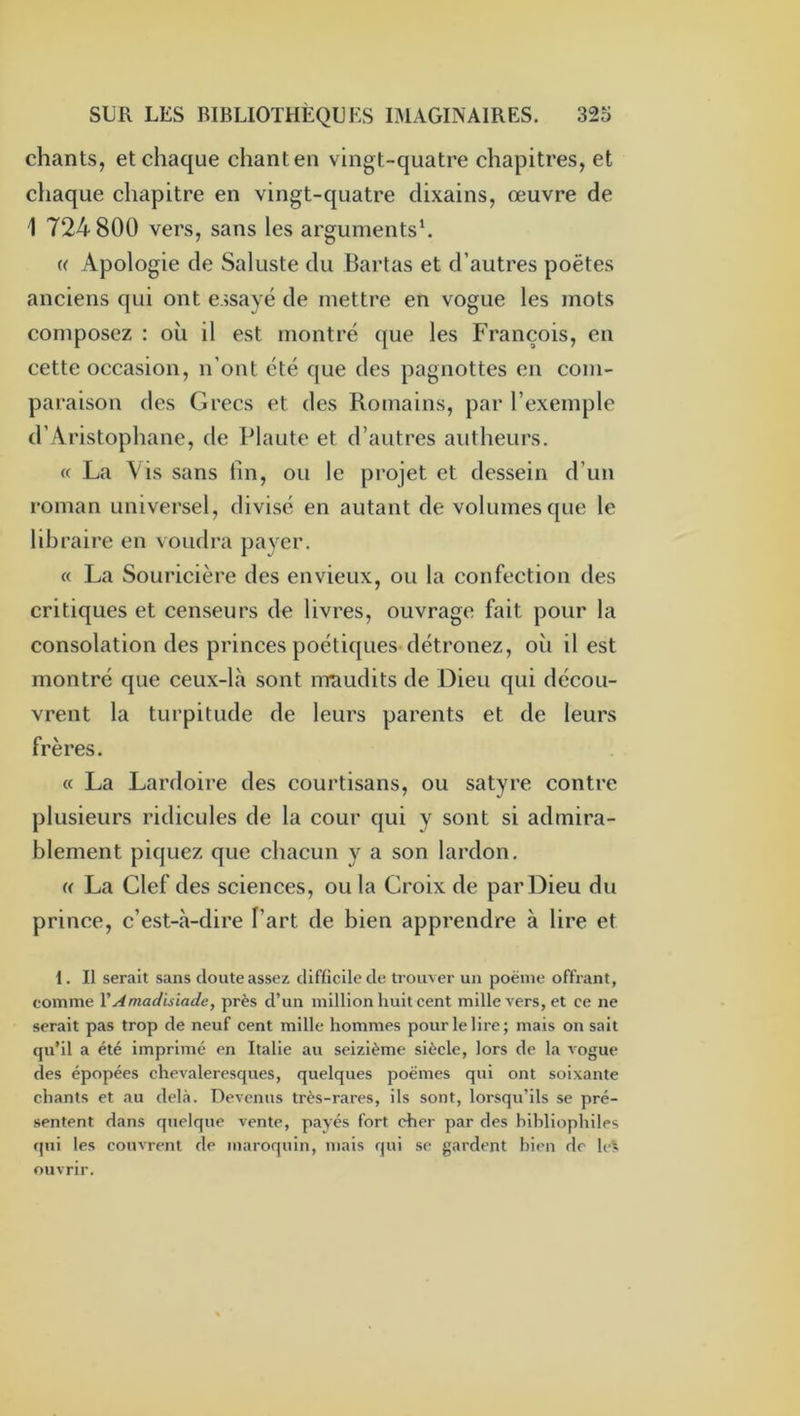 chants, et chaque chant en vingt-quatre chapitres, et chaque chapitre en vingt-quatre clixains, œuvre de 1 724 800 vers, sans les arguments'. U Apologie de Saluste du Bartas et d’autres poètes anciens qui ont essayé de mettre en vogue les mots composez : où il est montré que les François, en cette occasion, n’ont été que des pagnottes en com- paraison des Grecs et des Romains, par l’exemple d’ Aristophane, de Plaute et d’autres autheurs. « La Vis sans tin, ou le projet et dessein d’un roman universel, divisé en autant de volumes que le libraire en voudra payer. « La Souricière des envieux, ou la confection des critiques et censeurs de livres, ouvrage fait pour la consolation des princes poétiques détrônez, où il est montré que ceux-là sont mtiudits de Dieu qui décou- vrent la turpitude de leurs parents et de leurs frères. « La Lardoire des courtisans, ou satyre contre plusieurs ridicules de la cour qui y sont si admira- blement piquez que chacun y a son lardon. « La Clef des sciences, ou la Croix de par Dieu du prince, c’est-à-dire l’art de bien apprendre à lire et 1. Il serait sans doute assex difficile de trouver uii poënie offrant, comme VAmadisiade, près d’un million huit cent mille vers, et ce ne serait pas trop de neuf cent mille hommes pour le lire; mais on sait qu’il a été imprimé en Italie au seizième siècle, lors de la vogue des épopées chevaleresques, quelques poèmes qui ont soixante chants et au delà. Devenus très-rares, ils sont, lorsqu’ils se pré- sentent dans quelque vente, payés fort cher par des bibliophiles qui les couvrent de maroquin, mais qui se gardent bien de le!; ouvrir.