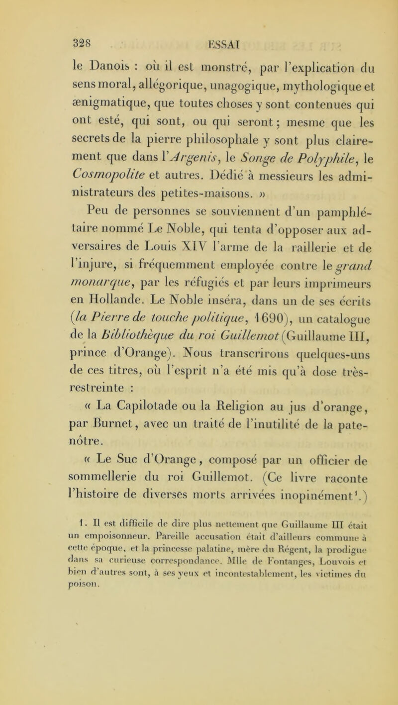 le Danois : oîi il est monstre, par l’explication du sens moral, allégorique, unagogique, mythologique et ænigmatique, que toutes choses y sont contenues qui ont esté, qui sont, ou qui seront ; mesme que les secrets de la pierre philosophale y sont plus claire- ment que dans VÀrgems^ le Songe de Poljphile^ le Cosmopolite et autres. Dédié à messieurs les admi- nistrateurs des petites-maisons, a Peu de personnes se souviennent d’un pamphlé- taire nommé Le Noble, f[ui tenta d’opposer aux ad- versaires de Louis XIV l’arme de la raillerie et de l’injure, si fréquemment employée contre \e grand monarque^ par les réfugiés et par leurs imprimeurs en Hollande. Le Noble inséra, dans un de ses écrits {la Pierre de touche politique^ 1600), un catalogue de la Bibliothèque du roi (Guillaume 111, prince d’Orange). Nous transcrirons quelques-uns de ces titres, oh l’esprit n’a été mis qu’à dose très- restreinte : « La Capilotade ou la Religion au jus d’orange, par Burnet, avec un traité de l’inutilité de la pate- nôtre. « Le Suc d’Orange, composé par un officier de sommellerie du roi Guillemot. (Ce livre raconte l’histoire de diverses morts arrivées inopinément h) 1. II est difficile de dire plus nettenient que Guillaume UI était un empoisonneur. Pareille accusation était d’ailleurs commune à celt(‘ époque, et la princesse palatine, mère du Régent, la prodigue dans sa curieuse correspondance. ^Ille de Fontanges, Louvois et bien d autres sont, .à ses yeux et incontestablement, les victimes du poison.