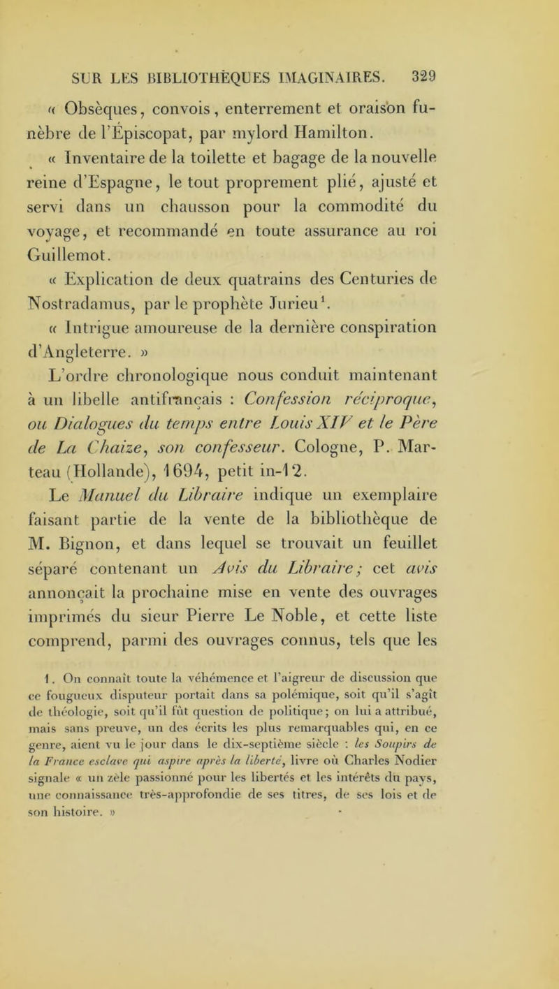 « Obsèques, convois, enterrement et oraisbn fu- nèbre de l’Episcopat, par mylord Hamilton. <{ Inventaire de la toilette et bagage de la nouvelle reine d’Espagne, le tout proprement plié, ajusté et servi dans un chausson pour la commodité du voyage, et recommandé en toute assurance au roi Guillemot. « Explication de deux quatrains des Centuries de Nostradamus, par le prophète JurieiC. « Intrigue amoureuse de la dernière conspiration d’Angleterre. » L’ordre chronologique nous conduit maintenant à un libelle antifrançais : Confession réciproque^ ou Dialogues du temps entre Louis XIV et le Père de Iji Chaize, son confesseur. Cologne, P. Mar- teau (Hollande), 1604, petit in-12. Le Manuel du Libraire indique un exemplaire faisant partie de la vente de la bibliothèque de M. Bignon, et dans lequel se trouvait un feuillet séparé contenant un Avis du JJhraire ; cet avis annonçait la prochaine mise en vente des ouvrages imprimés du sieur Pierre Le Noble, et cette liste comprend, pai’ini des ouvrages connus, tels que les 1. On connaît toute la véhémence et l’aigreur de discussion que ce fougueux dlsputeur portait dans sa polémique, soit qu’il s’agît de théologie, soit qu’il fût question de politique; on lui a attribué, mais sans preuve, un des écrits les plus remarquables qui, en ce genre, aient vu le jour dans le dix-septième siècle ; les Soupirs d^i la France esclave qui aspire après la liberté, livre où Charles Nodier signale œ un zèle passionné pour les libertés et les intérêts du pavs, une connaissance très-approfondie de ses titres, de ses lois et de son histoire. »