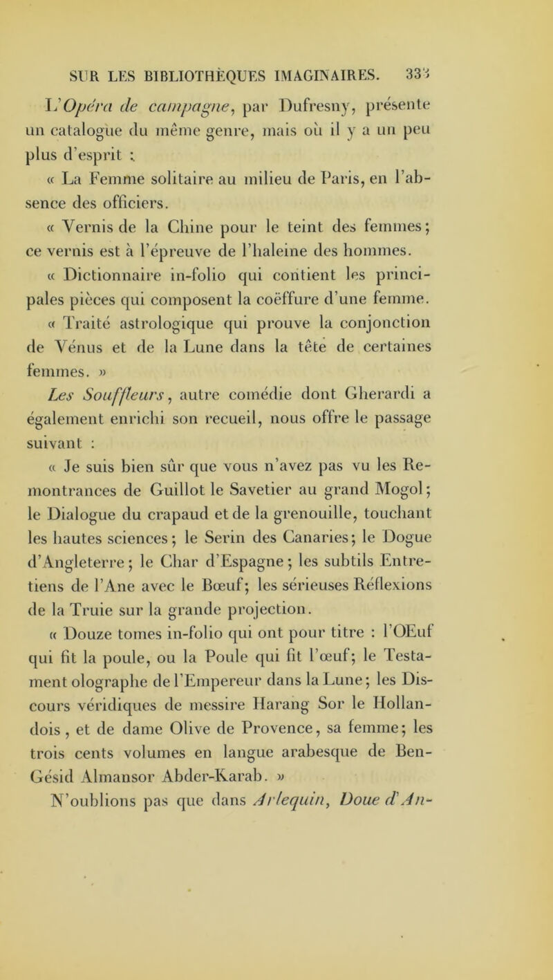 l'Opdra de campagne^ par Dufresny, présente Lin catalogue du même genre, mais où il y a un peu plus d’esprit ; (c La Femme solitaire au milieu de Paris, en l’ab- sence des officiers. « Vernis de la Chine pour le teint des femmes; ce vernis est à l’épreuve de l’haleine des hommes. « Dictionnaire in-folio qui contient les princi- pales pièces qui composent la coëffure d’une femme. « Traité astrologique qui prouve la conjonction de Vénus et de la Lune dans la tête de certaines femmes. » Les Souffleurs ^ autre comédie dont Gherardi a également enrichi son recueil, nous offre le passage suivant ; a Je suis bien sûr que vous n’avez pas vu les Re- montrances de Guillot le Savetier au grand Mogol ; le Dialogue du crapaud et de la grenouille, touchant les hautes sciences ; le Serin des Canaries ; le Dogue d’Angleterre ; le Char d’Espagne ; les subtils Entre- tiens de l’Ane avec le Bœuf; les sérieuses Réflexions de la Truie sur la grande projection. « Douze tomes in-folio qui ont pour titre ; l’OEut qui fît la poule, ou la Poule qui fit l’œuf; le Testa- ment olographe de l’Empereur dans la Lune; les Dis- cours véridiques de messire Harang Sor le Hollan- dois , et de dame Olive de Provence, sa femme; les trois cents volumes en langue arabesque de Ben- Gésid Almansor Abder-Rarah. w N’oublions pas que dans Arlequin, Doue d'An-