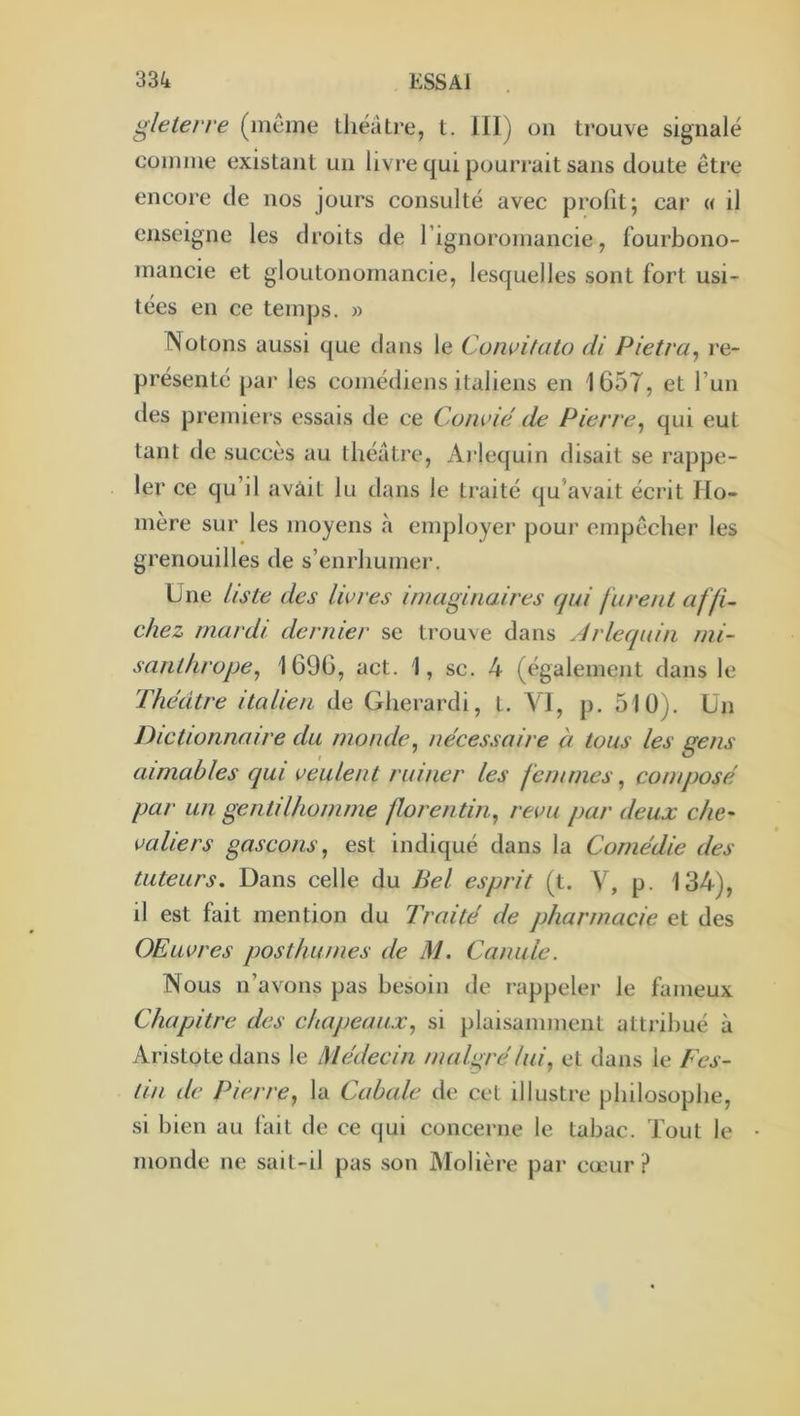 gleterre (même théâtre, t. 111) on trouve signalé comme existant un livre qui pourrait sans doute être encore de nos jours consulté avec profit; car « il enseigne les droits de rignoromancie, fourbono- mancie et gloutonomancie, lesquelles sont fort usi- tées en ce temps. » Notons aussi que dans le Coiwituto di Pietra, re- présenté par les comédiens italiens en 1657, et l’un des premiers essais de ce Convié de Pierre^ qui eut tant de succès au théâtre. Arlequin disait se rappe- ler ce qu’il avàit lu dans le traité qu’avait écrit Ho- mère sur les moyens à employer pour empêcher les grenouilles de s’enrhumer. Une liste des livres imaginaires (jui furent affi- chez mardi dernier se trouve dans Arlequin mi- santhrope^ 1696, act. 1, sc. 4 (également dans le Théâtre italien de Gherardi, t. VI, p. 510). Un Dictionnaire du inonde^ nécessaire à tous les gens aimables qui veulent ruiner les femmes ^ composé par un gentilhomme florentin., revu par deux chc' valiers gascons, est indiqué dans la Comédie des tuteurs. Dans celle du Bel esprit (t. V, p. 134), il est fait mention du Traité de pharmacie et des OEuvres posthumes de M. Canule. Nous n’avons pas besoin de rappeler le fameux Chapitre des chapeaux, si plaisamment attribué à Aristote dans le Médecin malgré lui, et dans le Fes- tin de Pierre, la Cabale de cet illustre philosophe, si bien au fait de ce qui concerne le tabac. Tout le monde ne sait-il pas son Molière par cœur?