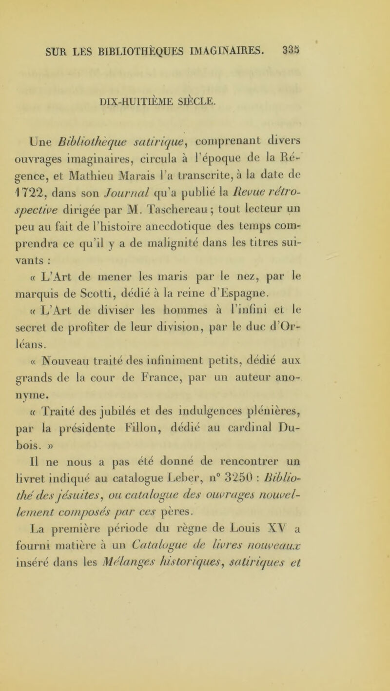 DIX-HUITIÈME SIÈCLE. Une Bibliothèque satirique^ coiiiprenanL divers ouvrages imaginaires, circula à l’époque de la Ré- gence, et Mathieu Marais l’a transcrite, à la date de 1722, dans son Journal qu’a publié la Revue rétro- spective dirigée par M. Taschereau; tout lecteur un peu au fait de l’histoire anecdotique des temps com- prendra ce qu’il y a de malignité dans les titres sui- vants : « L’Art de mener les maris par le nez, par le marquis de Scotti, dédié à la reine d’Espagne. (( L’Art de diviser les hommes .à l’infini et le secret de profiter de leur division, par le duc d’Or- léans. « Nouveau traité des infiniment petits, dédié aux grands de la cour de France, pai- un auteur ano- nyme. U Traité des jubilés et des indulgences plénières, par la présidente Fillon, dédié au cardinal Du- bois. » 11 ne nous a pas été donné de rencontrer un livret indiqué au catalogue Leber, n“ 3*250 : Biblio- thé des jésuites, ou catalogue des ouvrages nouvel- lement composés par ces pères. La première période du règne de Louis XV a fourni matière à un Catalogue de livres nouveaux inséré dans les Mélanges historiques, satiriques et