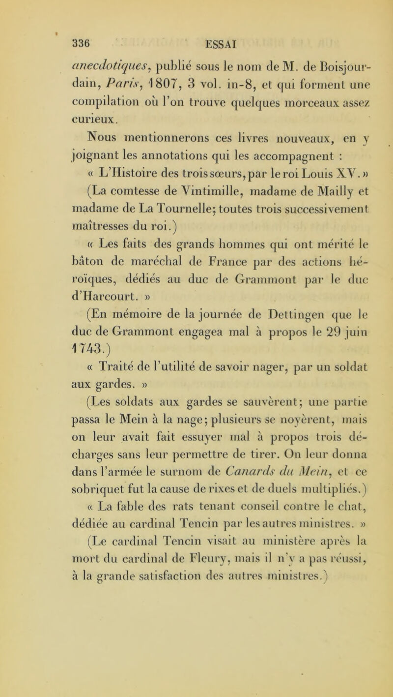 anecdotiques^ publié sous le nom deM. de Boisjour- dain, Pans^ 1807, 3 vol. in-8, et qui forment une compilation où l’on trouve quelques morceaux assez curieux. Nous mentionnerons ces livres nouveaux, en y joignant les annotations qui les accompagnent : « L’Histoire des trois sœurs, par le roi Louis XY.» (La comtesse de Vintimille, madame de Mailly et madame de La Tournelle; toutes trois successivement maîtresses du roi.) (( Les faits des grands hommes qui ont mérité le bâton de maréchal de France par des actions hé- roïques, dédiés au duc de Grammont par le duc d’IIarcourt. » (En mémoire de la journée de Dettingen que le duc de Grammont engagea mal à propos le 29 juin 1743.) « Traité de l’utilité de savoir nager, par un soldat aux gardes. » (Les soldats aux gardes se sauvèrent; une partie passa le Mein à la nage; plusieurs se noyèrent, mais on leur avait fait essuyer mal à propos trois dé- charges sans leur permettre de tirer. On leur donna dans l’armée le surnom de Canards du Mein^ et ce sobriquet fut la cause de rixes et de duels multipliés.) « La fable des rats tenant conseil contre le chat, dédiée au cardinal Tencin par les autres ministres. » (Le cardinal Tencin visait au ministère après la mort du cardinal de Fleury, mais il n’y a pas réussi, à la grande satisfaction des autres ministres.)
