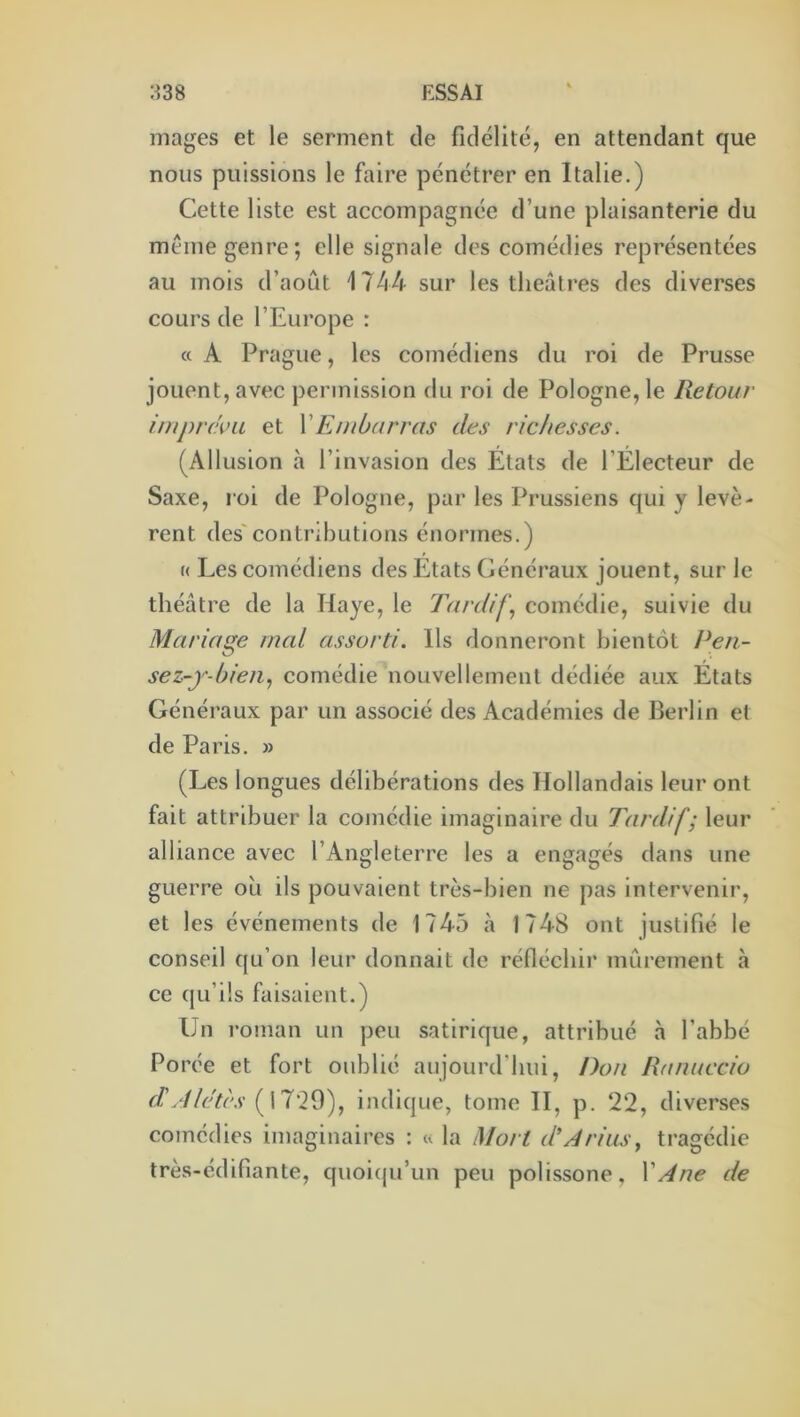 mages et le serment de fidélité, en attendant que nous puissions le faire pénétrer en Italie.) Cette liste est accompagnée d’une plaisanterie du même genre; elle signale des comédies représentées au mois d’août 1744 sur les théâtres des diverses cours de l’Europe : « A Prague, les comédiens du roi de Prusse jouent, avec permission du roi de Pologne, le Retour imprc'i'ii et VEmbarras des richesses. (Allusion à l’invasion des Etats de l’Électeur de Saxe, roi de Pologne, par les Prussiens qui y levè- rent des'contributions énormes.) « Les comédiens des États Généraux jouent, sur le théâtre de la Haye, le Tardifs comédie, suivie du Mariage mal assorti. Ils donneront bientôt Pen- sez-j-bien., comédie nouvellement dédiée aux États Généraux par un associé des Académies de Berlin et de Paris. » (Les longues délibérations des Hollandais leur ont fait attribuer la comédie imaginaire du Tardif; leur alliance avec l’Angleterre les a engagés dans une guerre où ils pouvaient très-bien ne pas intervenir, et les événements de 1745 à 1748 ont justifié le conseil qu’on leur donnait de réfléchir mûrement à ce qu’ils faisaient.) Un roman un peu satirique, attribué à l’abbé Porée et fort oublié aujourd’hui, Don Ranuccio ( 17*29), indique, tome II, p. 2‘2, diverses comédies imaginaires : « la Mort d'Arias^ tragédie très-édifiante, quoifju’un peu polissone, XAne de