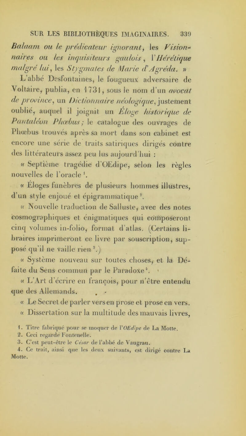 Balnarn ou le prédicateur ignorant, les Vision- naires ou les inquisiteurs gaulois, \Hérétique malgré lui ^ les Stj gina/es de Marie d'Agréda. » L’abhe Desfontaines, le fongueux adversaire de Voltaire, publia, en 1731, sous le nom d’un avocat de province^ un Dictionnaire néologique, ]yis\.ement oublie, aïKjuel il joignit un Elo^e historique de Paiitaléun Phœbus; le catalogue des ouvrages de Pliœbus trouvés après sa mort dans son cabinet est encore une série de traits satirujiies dirigés contre des littérateurs assez peu lus aujourd’hui : » Septième tragédie d’ÜEdipe, selon les règles nouvelles de l’oracle « Eloges funèbres de plusieurs hommes illustres, d’un style enjoué et épigrammatifjue ^ « Nouvelle traduction deSalluste, avec des notes cosmograpbiques et énigmatiques qui eomposeroni cinq volumes in-folio, format d’atlas. (Certains li- braires imprimeront ce livre par souscription, sup- posé qu’il ne vaille rien ^) « Système nouveau sui* toutes choses, et la Dé- faite du Sens commun par le Paradoxe b ' (( 1^’Art d’écrire en françois, pour n’être entendu que des Allemands. . - « Le Secret de parler vers en prose et prose en vers. (( Dissertation sur la multitude des mauvais livres, 1. Titre fabriqué pour se moquer de l'OEdipe de La Motte. 2. Ceci regarde Fontenelle. 3. C’est peut-être le César de l’abbé de Vaugrau. 4. Ce trait, ainsi que les deux suivants, est dirigé contre La Motte.