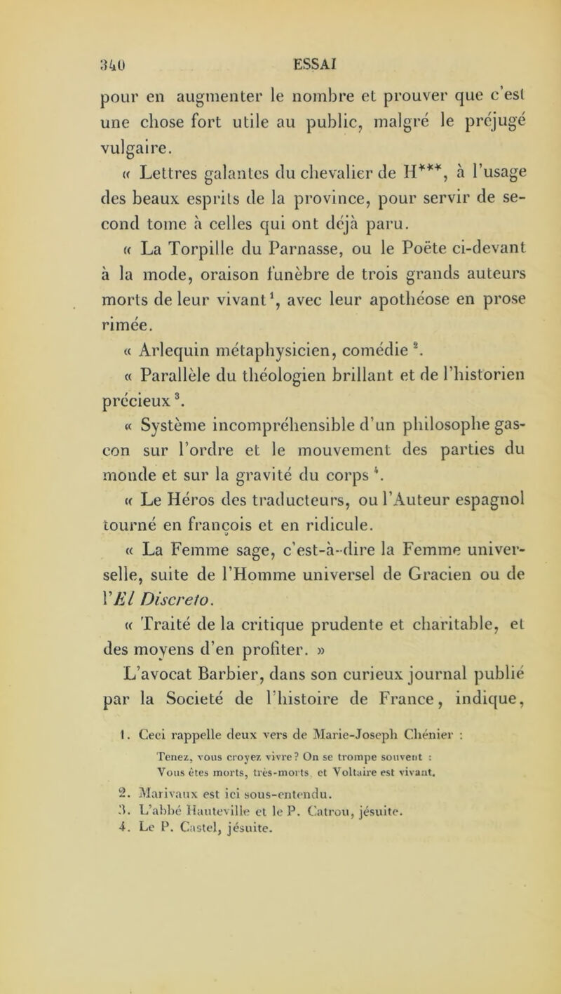 pour en augmenter le nombre et prouver que c’est une chose fort utile au public, malgré le préjugé vulgaire. {( Lettres galantes du chevalier de à l’usage des beaux esprits de la province, pour servir de se- cond tome à celles qui ont déjà paru. « La Torpille du Parnasse, ou le Poëte ci-devant à la mode, oraison funèbre de trois grands auteurs morts de leur vivantavec leur apothéose en prose rimée. « Arlequin métaphysicien, comédie *. « Parallèle du théologien brillant et de l’historien précieux « Système incompréhensible d’un philosophe gas- con sur l’ordre et le mouvement des parties du monde et sur la gravité du corps h « Le Héros des traducteurs, ou l’Auteur espagnol tourné en francois et en ridicule. (( La Femme sage, c’est-à-dire la Femme univer- selle, suite de l’Homme universel de Gracien ou de VA'/ Discret O. (( Traité de la critique prudente et charitable, et des moyens d’en profiter. » L’avocat Barbier, dans son curieux journal publié par la Société de l’histoire de France, indique, I. Ceci rappelle deux vers de Marie-Joseph Chénier : Tenez, vous croyez vivre? On se trompe souvent : Vous êtes morts, très-morts et Voltaire est vivant. !2. Marivaux est ici sous-entendu. 3. L’ahhé Hauteville et le P. t'atrou, jésuite. i. Le P. Castel, jésuite.