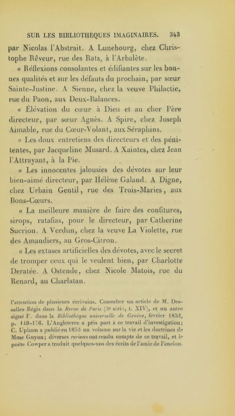 par Nicolas l’Abstrait. A Lunebourg, chez Chris- tophe Rêveur, rue des Rats, à l’Arbalète. « Réflexions consolantes et édifiantes sur les bon- nes qualités et sur les défauts du prochain, par sœur Sainte-Justine. A Sienne, chez la veuve Pliilactie, rue du Paon, aux Deux-Balances. « Elévation du cœur à Dieu et au cher Père directeur, par sœ'ur Agnès. A Spire, chez Joseph Aimable, rue du Cœur-Yolant, aux Séraphins. « Les doux entretiens des directeurs et des péni- tentes, par Jacqueline Musard. A Xaintes, chez Jean l’Attrayant, à la Pie. (< Les innocentes jalousies des dévotes sur leur bien-aimé directeur, par Hélène Galand. A Digne, chez Urbain Gentil, rue des Trois-Maries, aux Bons-Cœurs. « La meilleure manière de faire des confitures, sirops, ratafias, pour le directeur, par Catherine Sucrion. A Verdun, chez la veuve La Violette, rue des Amandiers, au Gros-Citron. U Les extases artificielles des dévotes, avec le secret de tromper ceux qui le veulent bien, par Charlotte Deratée. A Ostende, chez Nicole Matois, rue du Renard, au Charlatan. l’attention de plusieurs écrivains. Consulter un article de M. Des- salles-Régis dans la Revue de Paris (il® séri', t. XIV), et un autre signé F. dans la nildiothètjue universelle de Genève, février 183^, p. 149-116. L’Angleterre a pHs part à ce travail d’investigation; C. Upham a publié en 1838 un volume sur la vie et les doctrines de Mme Giivon; diverses reeietvi-ont rendu compte de ce travail, et le poète Cowper a traduit quelques-uns des écrits de l’amie de Fénelon.
