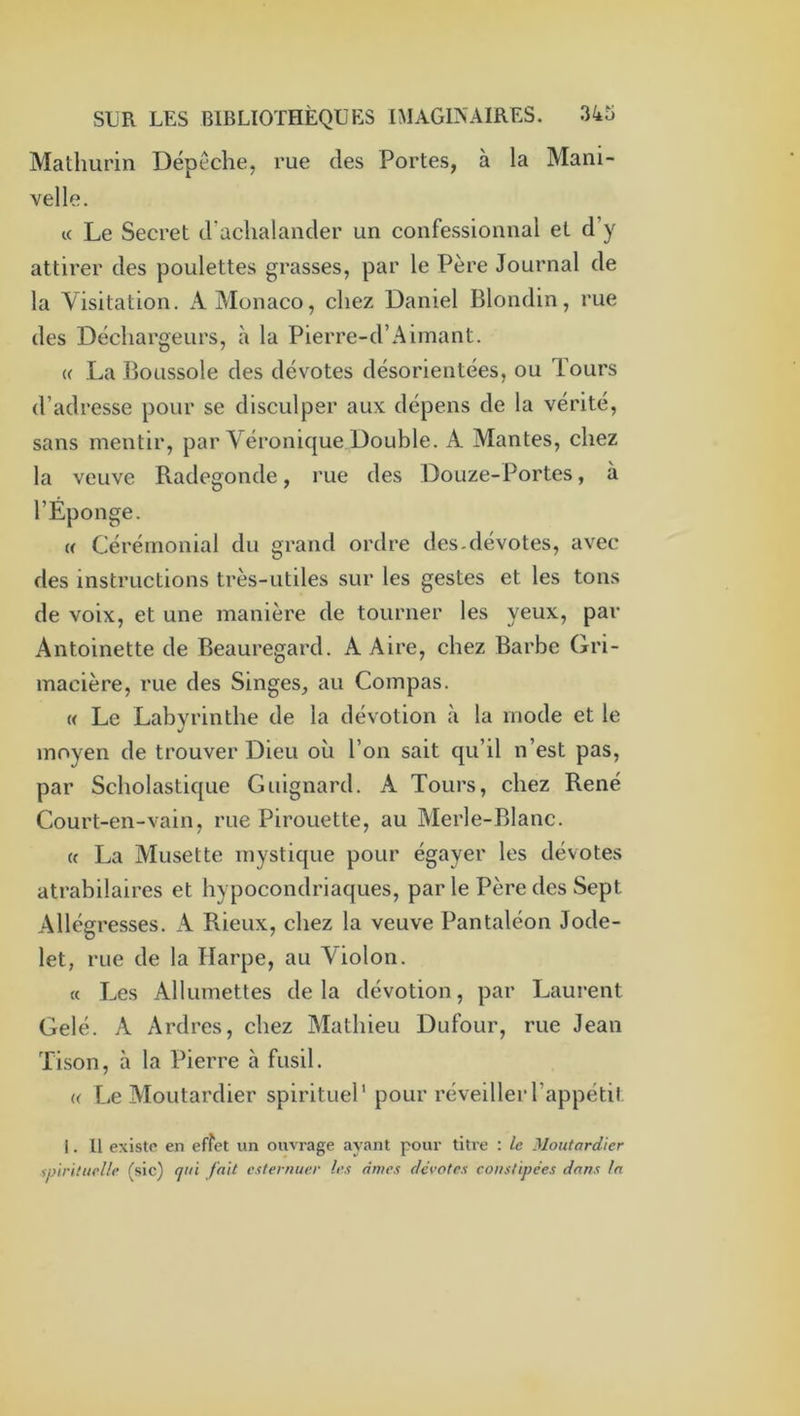 Mathurin Dépêche, rue des Portes, à la Mani- velle. a Le Secret d'achalancler un confessionnal et d’y attirer des poulettes grasses, par le Père Journal de la Visitation. A Monaco, chez Daniel Blondin, rue des Déchargeurs, à la Pierre-d’Aimant. « La Boussole des dévotes désorientées, ou Tours d’adresse pour se disculper aux dépens de la vérité, sans mentir, par Véronique Double. A Mantes, chez la veuve Radegonde, rue des Douze-Portes, à l’Éponge. « Cérémonial du grand ordre des.dévotes, avec des instructions très-utiles sur les gestes et les tons de voix, et une manière de tourner les yeux, par Antoinette de Beauregard. A Aire, chez Barbe Gri- macière, rue des Singes, au Compas. « Le Labvrinthe de la dévotion à la mode et le «/ moyen de trouver Dieu où l’on sait qu’il n’est pas, par Scholastique Guignard. A Tours, chez René Court-en-vain, rue Pirouette, au Merle-Blanc. « La Musette mystique pour égayer les dévotes atrabilaires et hypocondriaques, parle Père des Sept Allégresses. A Rieux, chez la veuve Pantaléon Jode- let, rue de la Harpe, au Violon. « Les Allumettes de la dévotion, par Laurent Gelé. A Ardres, chez Mathieu Dufour, rue Jean Tison, à la Pierre à fusil. <( Le Moutardier spirituel' pour réveillerl’appétil. 1. Il existe en effet un ouvrage ayant pour titre : /e Moutardier ipirituclh’ (sic) <jui fait e.tternuer les âmes dévotes constipées dans la