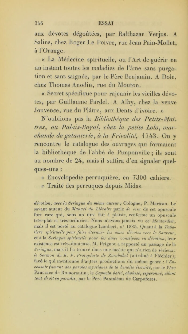 aux dévotes dégoûtées, par Balthazar Verjus. A Salins, chez Roger Le Poivre, rue Jean Pain-Mollet, à l’Orange. « La Médecine spii’ituelle, ou l’Art de guérir en un instant toutes les maladies de l’ame sans purga- tion et sans saignée, par le Père Benjamin. A Dole, chez Thomas Anodin, rue du Alouton. « Secret spécifique pour rajeunir les vieilles dévo- ies, par Guillaume Fardel. A Alby, cliez la veuve Jouvence, rue du Plâtre, aux Dents d’ivoire. » N’oublions pas la BihLiotJwfjue des Petits-Maî- tres^ au Palais-Royal^ chez la petite Lolo, mar- chande de galanterie^ à la Frivolité^ 1743. On y rencontre le catalogue des ouvrages qui formaient la bibliotiièque de l’abbé de Pimponville ; ils sont au nombre de 24, mais il suffira d’en signaler quel- ques-uns : « Encyclopédie perruquière, en 7300 cahiers. « Traité des perruques depuis Midas. dévotion, avec la Seringue du même auteur; Cologne, P, Marteau. Le savant auteur du Manuel du Libraire parle de visu de cet ojjuscule fort rare qui, sous un titre fait h plaisir, renferme un opuscule très-plat et très-ordurier. Nous n’avons jamais vu ce Moutardier, mais il est porté au catalogue Laml)ert, n“ 1883. Quanta la Taba- tière spirituelle pour faire éternuer les âmes dévotes vers le Sauveur, et à la Seringue spirituelle pour les âmes constipées en dévotion, leur existence est très-douteuse. M. Peignot a ra])])orté un jiassage de la Seringue, mais il l’a trouvé dans une facélie qui n’a rien de sérieux: le Sermon du R. P. Protoplaste de Zorobabel (attribué à Fléchier); facéâe qui mentionne d’aujtres |)rüductious du même genre : VEn- censoir fumant des paroles mystiques de la benoite éternité, par le Père Pancrace de Roinoraulin ; le Capucin botté, chaussé, esperonné, allant tout droit en paradis, par le Père Pantaléoii de Carpofores.