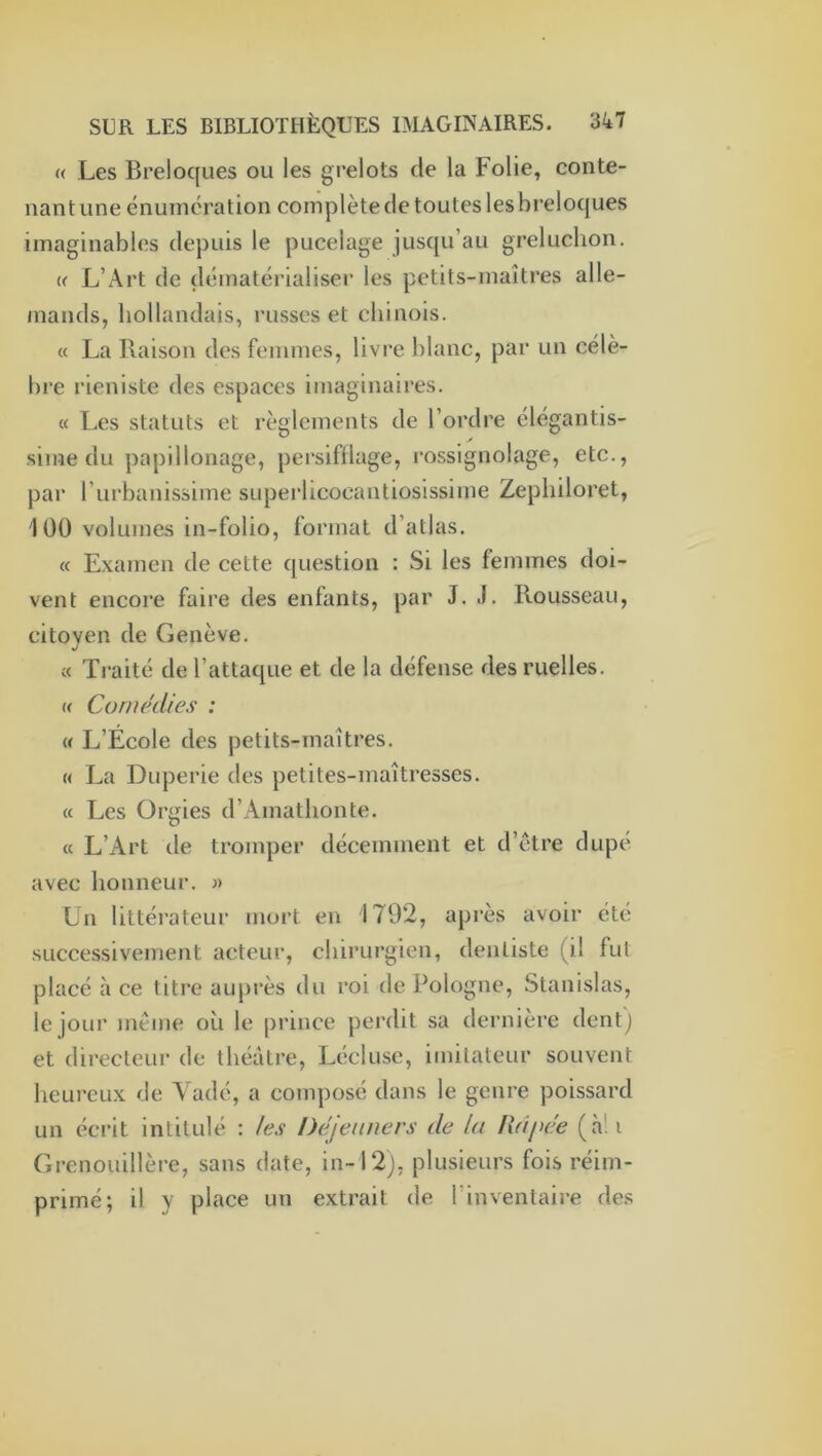 « Les Breloques ou les grelots de la Folie, conte- nant une énumération complète de toutes les breloques imaginables depuis le pucelage jus([u’au greluclion. (f L’Art de dématérialiser les petits-maîtres alle- mands, hollandais, russes et chinois. « La Raison des femmes, livre hlanc, par un célè- bre rieniste des espaces imaginaires. « Les statuts et règlements de l’ordre élégantis- sime du papillonage, persiftlage, rossignolage, etc., par l’iirbanissime superlicocantiosissime Zepliiloret, 100 volumes in-folio, format d’atlas. « Examen de cette question : Si les femmes doi- vent encore faire des enfants, par J. J. Rousseau, citoyen de Genève. « Traité de l’attaque et de la défense des ruelles. « CA)rnedies : U L’École des petits-maîtres. « La Duperie des petites-maîtresses. c( Les Orgies d’Amathonte. « L’Art de tromper décemment et d’ctre dupé avec honneur. « Un littéi’ateur mort en 1792, après avoir été successivement acteur, chirurgien, dentiste (il fut placé à ce titre auprès du roi de Pologne, Stanislas, le jour jnème où le prince perdit sa dernière dent) et directeur de théâtre, Lécluse, imitateur souvent heureux de A adé, a composé dans le genre poissard un écrit intitulé : /es Déjeiuiers de la Rdpee (à!i Grenouillère, sans date, in-12), plusieurs fois réim- primé; il y place un extrait de l’inventaire de.s