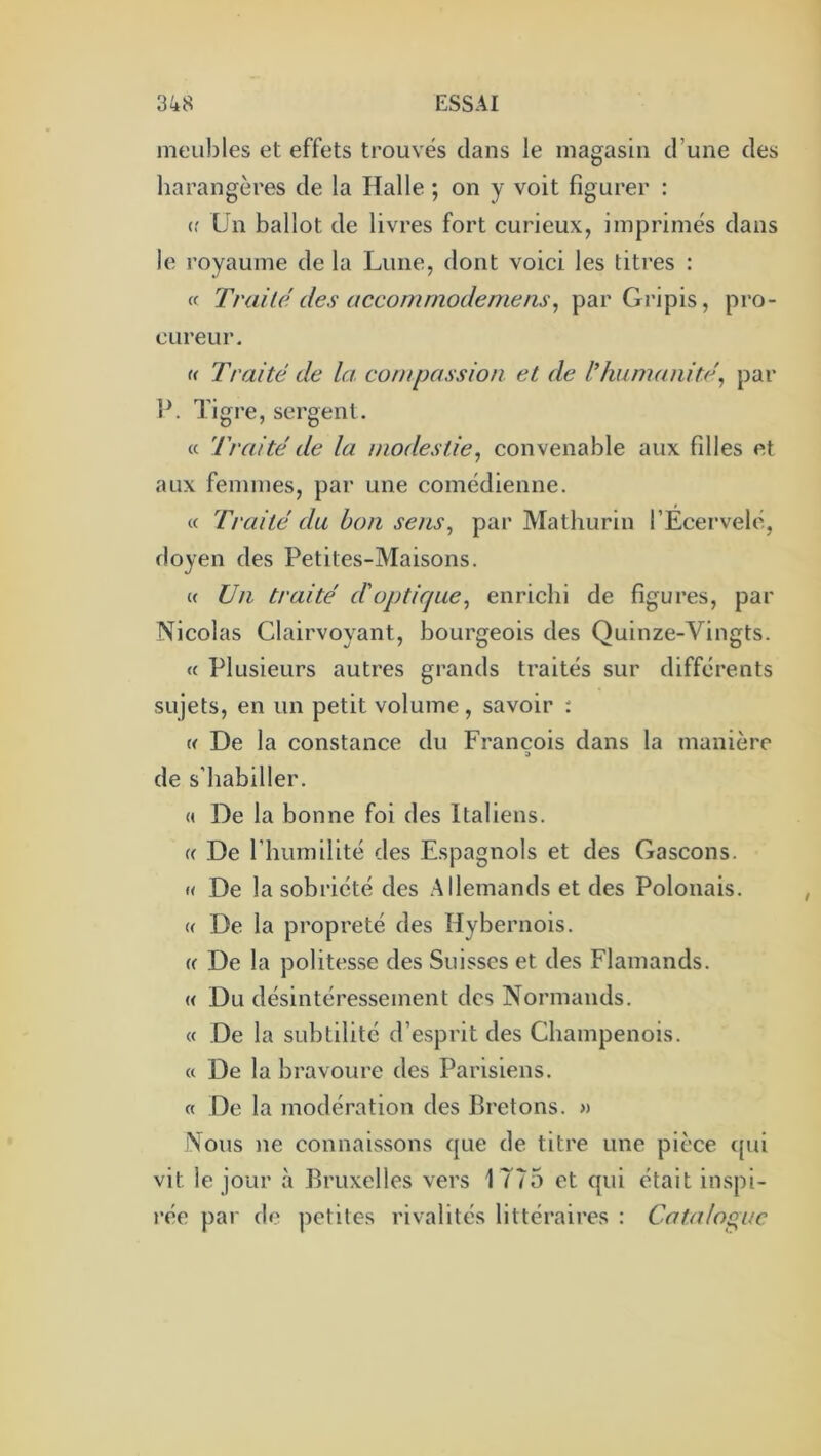 meubles et effets trouvés clans le magasin d’une des harangères de la Halle ; on y voit figurer : (f Un ballot de livres fort curieux, imprimés dans le royaume de la Lune, dont voici les titres : « Traité des accommodernens\, par Gripis, pro- cureur. « Traité de la compassion et de l’humanité^ par W Tigre, sergent. « Traité de la modestie, convenable aux filles et aux femmes, par une comédienne. « Traité du bon sens, par Mathurin l’Ecervelé, doyen des Petites-Maisons. « Un traité d'optique, enrichi de figures, par Nicolas Clairvoyant, bourgeois des Quinze-Vingts. « Plusieurs autres grands traités sur différents sujets, en un petit volume , savoir : « De la constance du François dans la manière de s’habiller. « De la bonne foi des Italiens. (( De l’humilité des Espagnols et des Gascons. « De la sobriété des Allemands et des Polonais. « De la propreté des Hybernois. « De la politesse des Suisses et des Flamands. « Du désintéressement des Normands. « De la subtilité d’esprit des Champenois. « De la bravoure des Parisiens. « De la modération des Bretons. » Nous ne connaissons cjue de titre une pièce epû vit le jour à Bruxelles vers 1775 et qui était inspi- rée par de petites rivalités littéraires : Catalogue