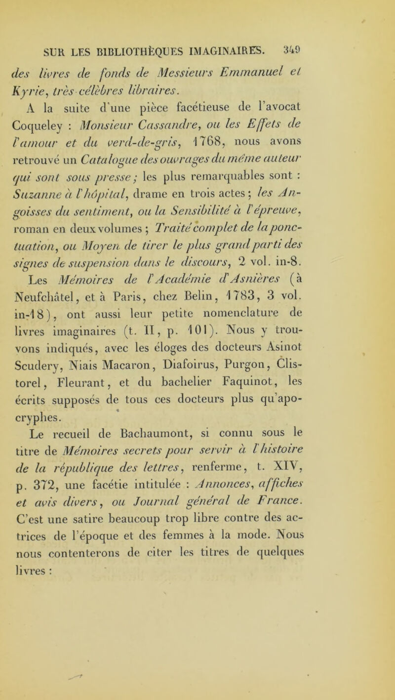 des Iwres de fonds de Messieurs Emmanuel et Kyrie, très célèbres libraires. A la suite d'une pièce facétieuse de l’avocat Coqueley ; Monsieur Cassandre, ou les Effets de l'amour et du verd-de-gris, 1768, nous avons retrouvé un Catalogue des ouvrages du meme auteur (jui sont sous presse ; les plus remarquables sont : Suzanne à l'hôpital, drame en trois actes; les An- goisses du sentiment, ou la Sensibilité à l'épreuve, roman en deux volumes ; Traité complet de la ponc- tuation, ou Mojeii de tirer le plus grand parti des signes de suspension dans le discours, 2 vol. in-8. Les Mémoires de l'Académie d'Asnières (à Neufchâtel, et à Paris, chez Belin, 1783, 3 vol. inrIS), ont aussi leur petite nomenclature de livres imaginaires (t. II, p. 101). Nous y trou- vons indiqués, avec les éloges des docteurs Asinot Scudery, Niais Macaron, Diafoirus, Purgon, Clis- torel. Fleurant, et du bachelier Faquinot, les écrits supposés de tous ces docteurs plus qu’apo- cryphes. Le recueil de Bachaumont, si connu sous le titre de Mémoires secrets pour servir à l histoire de la république des lettres, renferme, t. XIV, p. 372, une facétie intitulée : Annonces, affiches et avis divers, ou Journal général de France. C’est une satire beaucoup trop libre contre des ac- trices de l’époque et des femmes à la mode. Nous nous contenterons de citer les titres de quelques livres ;