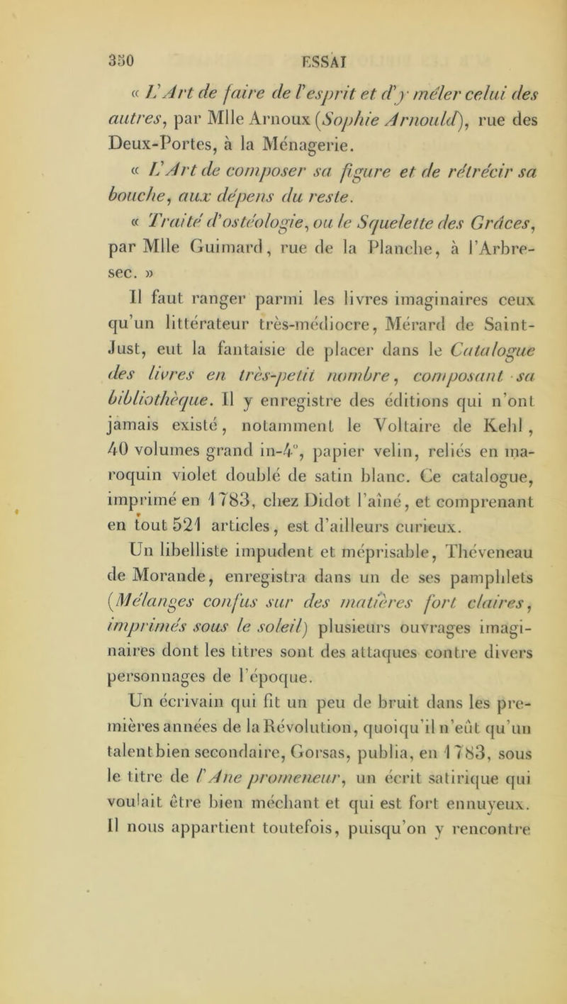 c( ]' Art de faire de l'esprit et d'y mêler celui des autres^ par Mlle Arnoux {^Sophie Arnould), rue des Deux-Portes, à la Ménagerie. « L'Art de composer sa figure et de rétrécir sa bouche, aux dépens du reste. « Traité d'osté.ologie, ou le Squelette des Grâces, par Mlle Guiinard, rue de la Planehe, à l’Arbre- sec. » Il faut ranger parmi les livres imaginaires ceux qu’un littérateur très-médiocre, Mérard de Saint- Just, eut la fantaisie de placer dans le Catalogue des livres en très-petit nombre, corn posant sa bibliothèque. 11 y enregistre des éditions qui n’ont jamais existé, notamment le Voltaire de Kehl , 40 volumes grand in-4“, papier velin, reliés en ma- roquin violet doublé de satin l)lanc. Ce catalogue, imprimé en 1783, chez Didot l’aîné, et comprenant en tout 521 articles, est d’ailleurs curieux. Un libelliste impudent et méprisable, Théveneau de Morande, enregistra dans un de ses pamphlets (^Mélances confus sur des matières fort claires, imprimés sous le soleil) plusieurs ouvrages imagi- naires dont les titres sont des attaques contre divers personnages de l’époque. Un écrivain qui fit un peu de bruit dans les pre- mières années de la Révolution, quoiqu’il n’eût qu’un talent bien secondaire. Corsas, publia, en 1 783, sous le titre de l'Ane promeneur, un écrit satiricjue cjui voulait être bien méchant et qui est fort ennuyeux. Il nous appartient toutefois, puisqu’on y rencontre