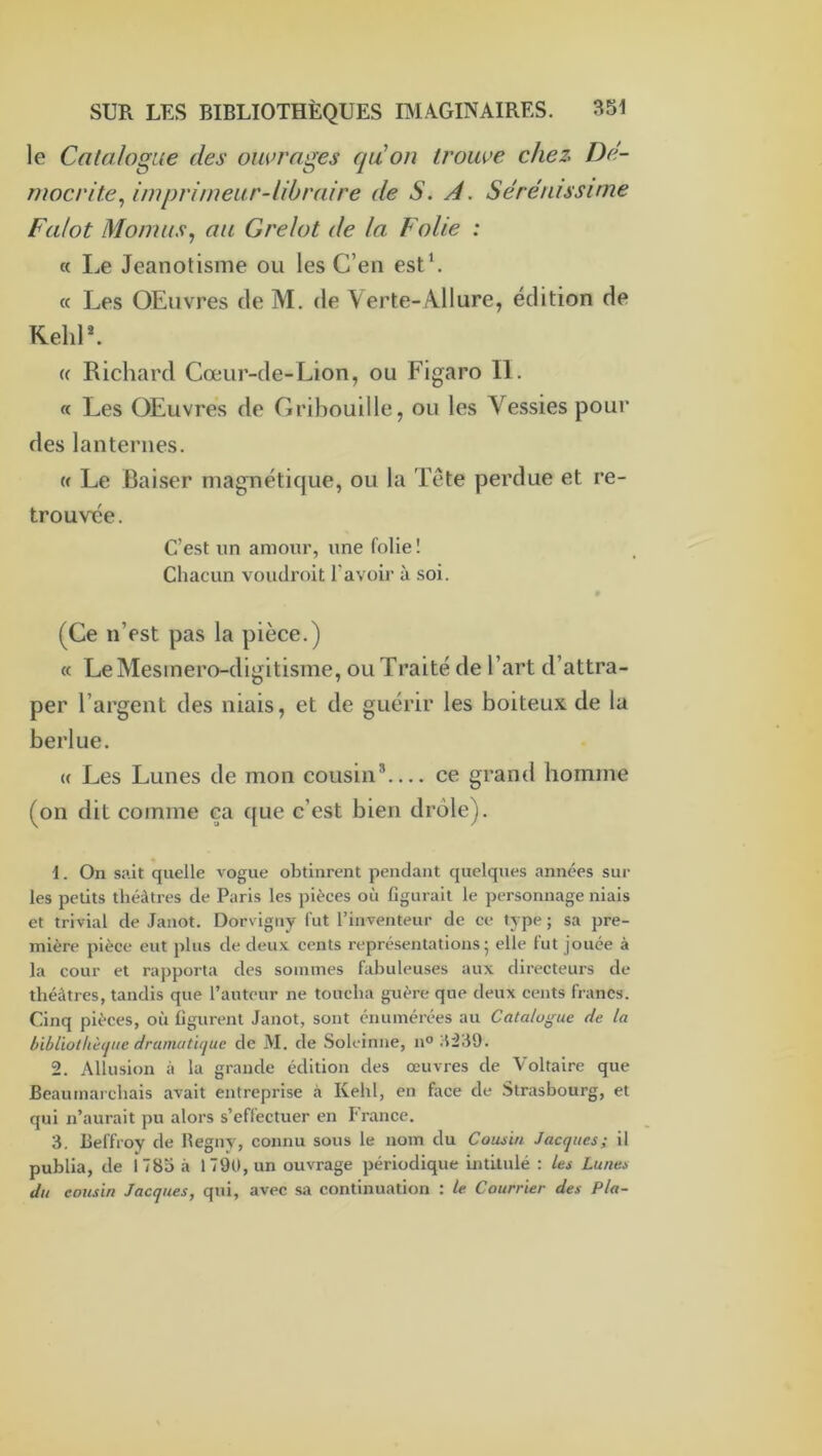 le Catalogue des ouvrages qu'on trouve chez Dé- mocrite^ imprimeur-libraire de S. A. Sérénissime Falot Momus^ au Grelot de la Folie : « Le Jeanotisme ou les C’en est*. « Les QEiivres de M. de \erte-Allure, édition de Kehl*. (( Richard Cœur-de-Lion, ou Figaro II. « Les OEuvres de Gribouille, ou les Vessies pour des lanternes. « Le Baiser magnétique, ou la Tête perdue et re- trouvée. C’est un amour, une folie ! Chacun voudroit l’avoir à soi. (Ce n’est pas la pièce.) « LeMesinero-digitisme, ou Traité de l’art d’attra- per l’argent des niais, et de guérir les boiteux de la berlue. (( Les Lunes de mon cousin®— ce grand homme (on dit comme ca que c’est bien drôle). 1. On sait quelle vogue obtinrent pendant quelques années sur les petits théâtres de Paris les pièces où figurait le personnage niais et trivial de Janot. Dor\ igny fut l’inventeur de ee type ; sa pre- mière pièce eut plus de deux cents représentations - elle fut jouée à la cour et rapporta des sommes fabuleuses aux directeurs de théâtres, tandis que l’auteur ne toucha guère que deux cents francs. Cinq pièces, où figurent Janot, sont énumérées au Catalogue de la bibliothèque dramatique de M. de Soleinne, n° 2. Allusion à la grande édition des œuvres de Voltaire que Beaumarchais avait entreprise à Kehl, en face de Strasbourg, et qui n’aurait pu alors s’effectuer en France. 3. Beffroy de Begny, connu sous le nom du Cousin Jacques; il publia, de 1785 à 1790, un ouvrage périodique intitulé : les Lunes, du cousin Jacques, qui, avec sa continuation : le Courrier des Pla-