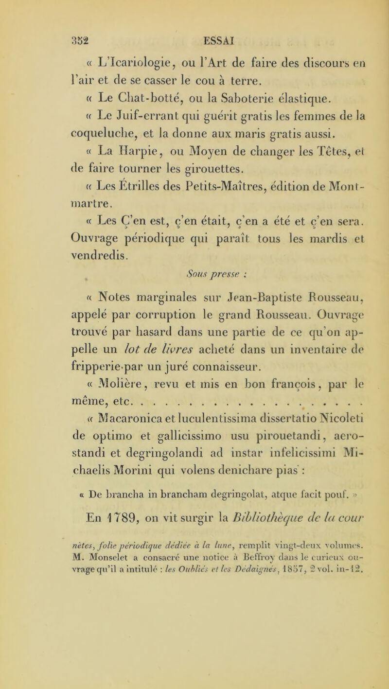 « L’Icariologie, ou l’Art de faire des discours en l’air et de se casser le cou à terre. (( Le Cliat-botté, ou la Saboterie élastique. (f Le Juif-errant qui guérit gratis les femmes de la coquelucbe, et la donne aux maris gratis aussi. « La Harpie, ou Moyen de changer les Têtes, el de faire tourner les girouettes. c( Les Etrilles des Petits-Maîtres, édition de Mont- martre. « Les C’en est, c’en était, c’en a été et c’en sera. j ' î» /J -J Ouvrage périodique qui paraît tous les mardis et vendredis. Sous presse : f( Notes marginales sur Jean-Baptiste Rousseau, appelé par corruption le grand Rousseau. Ouvrage trouvé par hasard dans une partie de ce qu’on ap- pelle un /ot de livres acheté dans un inventaire de fripperie-par un juré connaisseur. « Molière, revu et mis en bon françois, par le même, etc c( Macaronica et luculentissima dissertatio Nicoleti de optimo et gallicissimo usu pirouetandi, aero- standi et degringolandi ad instar infelicissimi Mi- chaelis Morini qui volens denichare pias : a De brancha in brancliam dégringolât, atque facit j30uf. » En 1789, on vit surgir la Bibliothècjue de la cour nètes, folie périodique dédiée à la lune, remplit vingt-deux volumes. M. Monselet a consacré une notice à Beffroy clans le curieux ou- vrage cpi’il a intitulé : les Oubliés et les Dédaignés, 1857, 2 vol. iii-î2.