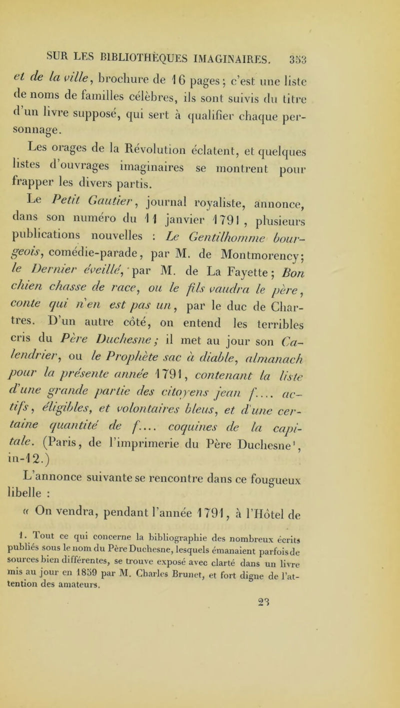 et de la ville^ brochure de 16 pages; c’est une liste de noms de familles célèbres, ils sont suivis du litre d’un livre supposé, ([ui sert à ({ualifier chaque per- sonnaae, D Les orages de la Révolution éclatent, et quelques listes d ouvrages imaginaires se montrent pour frapper les divers partis. Le Petit Gautier ^ journal royaliste, annonce, dans son numéro du 11 janvier 1791, plusieurs publications nouvelles : Le Gentilhomme bour- geois^ comedie-parade, par M. de Montmorency; le Dernier éveille,-^diV M. de La Fayette; Bon chien chasse de race, ou le fils vaudra le père, conte qui nen est pas un, par le duc de Char- tres. 1) un autre cote, on entend les terribles cris du Père Duchesne ; il met au jour son Ca- lendrier, ou le Prophète sac a diable, almanach pour la présente année 1791, contenant la liste d'une grande partie des citoyens jean. ac- tifs, éligibles, et volontaires bleus, et d'une cer- taine quantité de f.... coquines de la capi- tale. (Paris, de l’imprimerie du Père Duchesne', in-12.) L annonce suivante se rencontre dans ce fougueux libelle : « On vendra, pendant l’année 1791, cà l’Hôtel de L Tout ce qui concerne la bibliographie des nombreux écrits publiés sous le nom du Père Duchesne, lesquels émanaient parfoisde sources bien différentes, se trouve exposé avec clarté dans un livre mis au jour en 1839 par M. Charles Brunet, et fort digne de l’at- tention des amateurs. 23