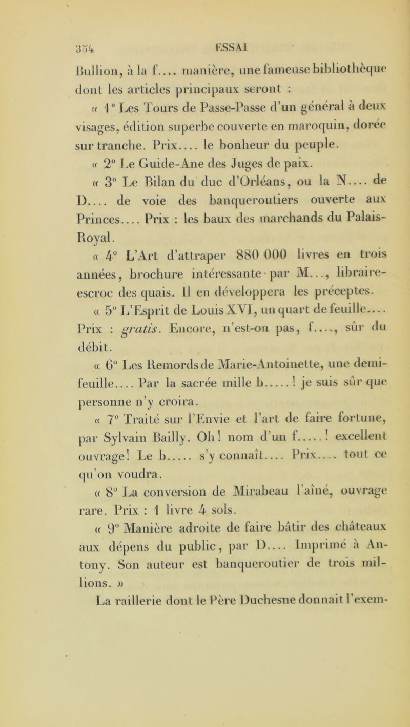 F.SSAl llüllioii, à la f.... manière, une fameusebibliotlièt|ue dont les articles principaux seront : « 1° Les Tours de Passe-Passe d’un général à deux visages, édition superbe couverte en maroquin, dorée sur tranche. Prix le bonheur du peuple. Cf 2® l.e Guide-Ane des Juges de paix. « 3“ Le Bilan du duc d’Orléans, ou la N— de i) de voie des banqueroutiers ouverte aux Princes Prix : les baux des marchands du Palais- Royal. « 4“ L’Art d’attraper 880 000 livres en trois aimées, brochure intéressante * par M..., libraire- escroc des quais. Il en développera les préceptes. « 5“ L’Esprit de Louis XVI, un quart de feuille— Prix ; gratis. Encore, n’cst-on pas, f —, sûr du débit. « 6° Les Remords de Marie-Antoinette, une demi- feuille Par la sacrée mille b ! je suis sûr que personne n’y croira. « 7 Traité sur l’Envie et l’art de faire fortune, par Sylvain Bailly. Oh! nom d’un f 1 excellent ouvrage! Le b s’y connaît— Prix— tout ce qu’on voudra. (( 8“ La conversion de Mirabeau l aîiié, ouvrage rare. Prix : 1 livre 4 sols. (( 0” Manière adroite de faire bâtir des châteaux aux dépens du public, par J)— Imprimé a An- tony. Son auteur est banqueroutier de trois mil- lions. » La raillerie dont le Bère Duchesne donnait l’exem-