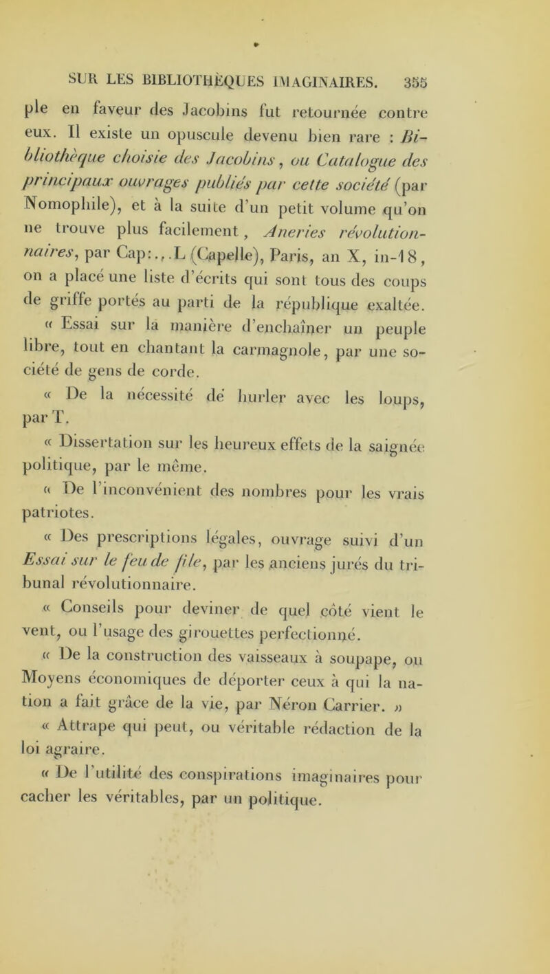 pie en faveur des Jacobins fut retournée contre eux. Il existe un opuscule devenu bien rare : Bi- bliothèque choisie des Jacobins, ou Catalogue des principaux ouvrages publiés par cette société (par Nomopliile), et a la suite d’un petit volume qu’on ne trouve plus facilement, Aneries révolution- naires, par Cap:.,.L (Cape)le), Paris, an X, in-18, on a place une liste d écrits qui sont tous des coups <le griffe portes au parti de la république exaltée. « Essai sur la manière d’enchaîner un peuple libre, tout en chantant la carmagnole, par une so- ciété de gens de corde. « De la nécessite dé hurler avec les loups, par T. « Dissertation sur les heureux effets de la saignée politique, par le même. a De l’inconvénient des nombres pour les vrais patriotes. « Des prescriptions légales, ouvrage suivi d’un Essai sur le feu de file, par les anciens jurés du tri- bunal révolutionnaire. « Conseils pour deviner de quel côté vient le vent, ou l’usage des girouettes perfectionné. « De la construction des vaisseaux à soupape, ou Moyens économiques de déporter ceux à qui la na- tion a fait grâce de la vie, par Néron Carrier. ;) « Attrape qui peut, ou véritable rédaction de la loi agraire. « De l’utilité des conspirations imaginaires pour cacher les véritables, par un politique.