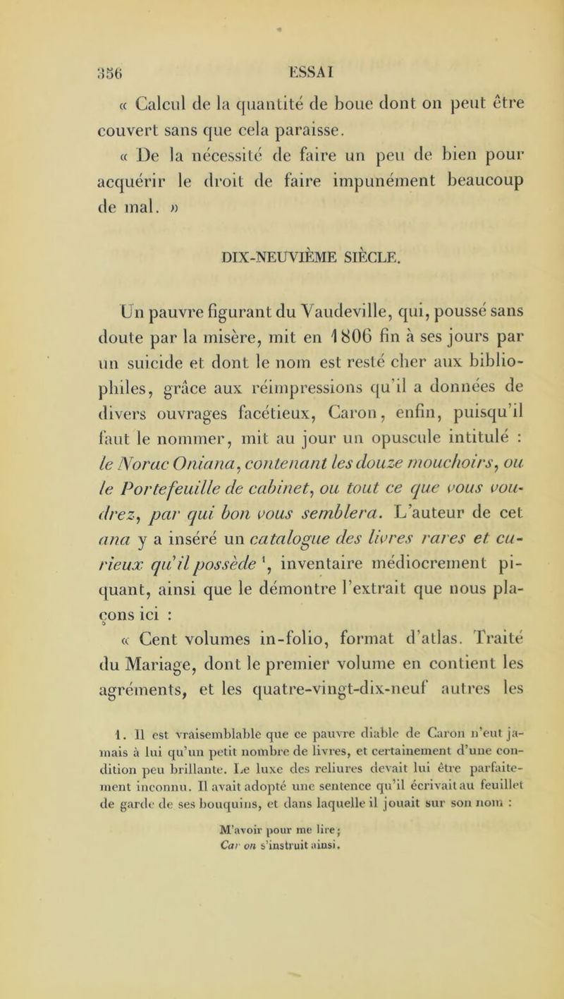 « Calcul de la quantité de boue dont on peut être couvert sans que cela paraisse. « De la nécessité tle faire un peu de bien pour acquérir le droit de faire impunément beaucoup de mal. n DIX-NEUVIÈME SIECLE. Un pauvre figurant du Vaudeville, qui, poussé sans doute par la misère, mit en 1806 fin à ses jours par un suicide et dont le nom est resté cher aux biblio- philes, grâce aux réimpressions qu’il a données de divers ouvrages facétieux, Caron, enfin, puisqu’il lâut le nommer, mit au jour un opuscule intitulé : le Norac Oniana, contenant les douze mouchoirs, ou le Portefeuille de cabinet, ou tout ce que vous vou- drez, par qui bon vous semblera. L’auteur de cet ana y a inséré un catalogue des livres rares et cu- rieux qu'il possède inventaire médiocrement pi- quant, ainsi que le démontre l’extrait que nous pla- çons ici : « Cent volumes in-folio, format d’atlas. Traité du Mariage, dont le premier volume en contient les agréments, et les quatre-vingt-dix-neuf autres les 1. Il est vraisemblable que ce pauvre diable de Caron u’eut ja- mais à lui qu’un petit nombre de livres, et certainement d’une eon- dition peu brillante. Le luxe des reliures devait lui être pai’faite- inent inconnu. Il avait adopté une sentence qu’il écrivait au feuillet de garde de ses bouquins, et dans laquelle il jouait sur son nom : M’avoir pour me lire; Car on s’instruit ainsi.