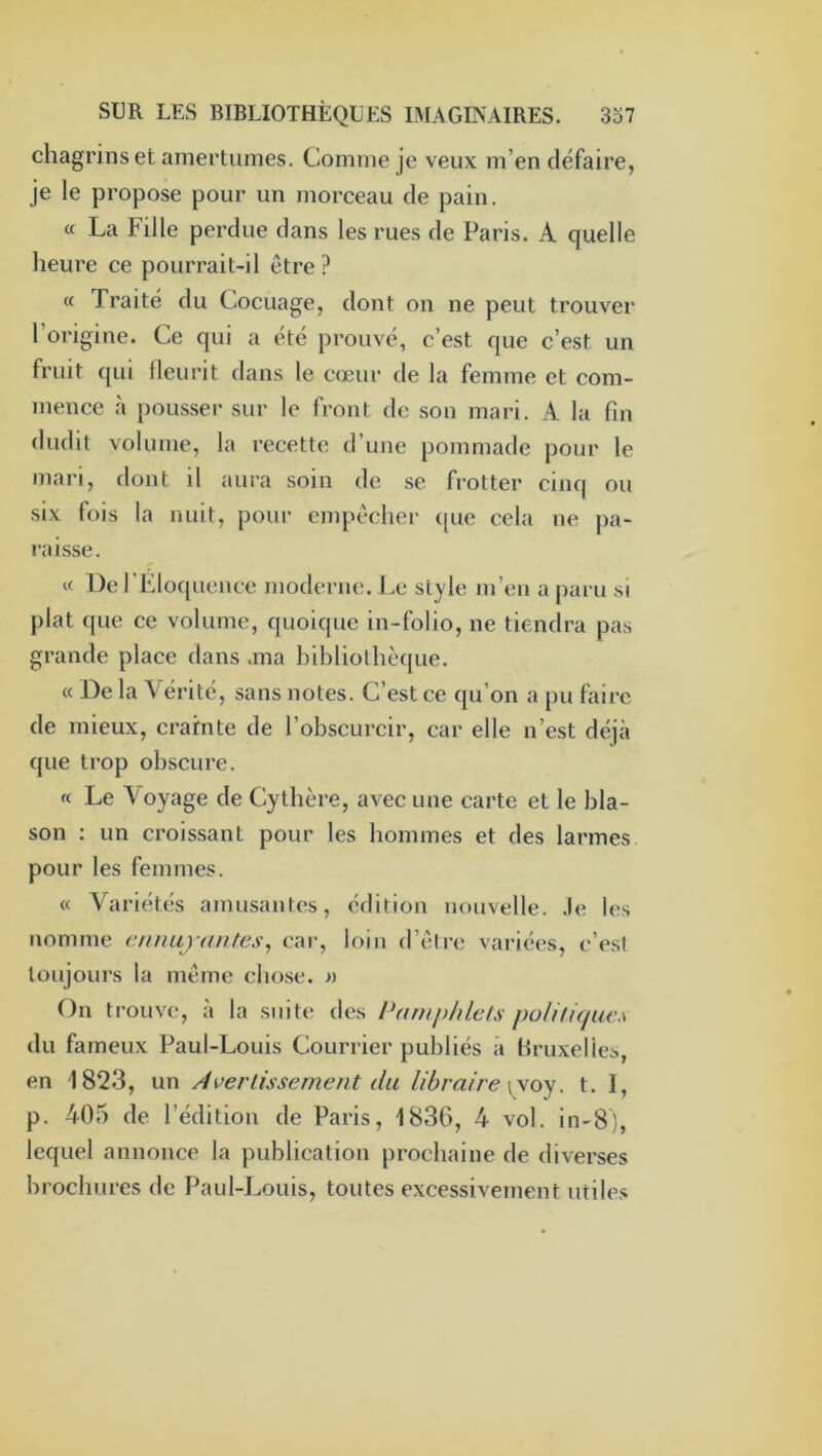 chagrins et amertumes. Comme je veux m’en défaire, je le propose pour un morceau de pain. « La Fille perdue dans les rues de Paris. A quelle heure ce pourrait-il être? « Traité du Cocuage, dont on ne peut trouver l’origine. Ce qui a été prouvé, c’est que c’est un fruit qui fleurit dans le cœur de la femme et com- mence à pousser sur le front de son mari. A la fin dudit volume, la recette d’une pommade pour le mari, dont il aura soin de se frotter cinq ou six fois la nuit, pour empêcher ([ue cela ne pa- raisse. « De l’Eloquence inoderne. Le style m’en a paru si plat que ce volume, quoique in-folio, ne tiendra pas grande place dans .ma bibliothèque. « De la N'hérité, sans notes. C’est ce qu’on a pu faire de mieux, crainte de l’obscurcir, car elle n’est déjà que trop obscure. « Le Voyage de Cythère, avec une carte et le bla- son : un croissant pour les hommes et des larmes pour les femmes. « Variétés amusantes, édition nouvelle, .le les nomme cnuajantes^ car, loin d’être variées, c’est toujours la même cho.se. » On trouve, à la suite des Pamphlets poUtiquiw du fameux Paul-Louis Courrier publiés à Uruxelies, en 1823, un Àverlissement du libraire \\oy. t. I, p. 405 de l’édition de Paris, 1836, 4 vol. in-8), lequel annonce la publication prochaine de diverses brochures de Paul-Louis, toutes excessivement utile.s