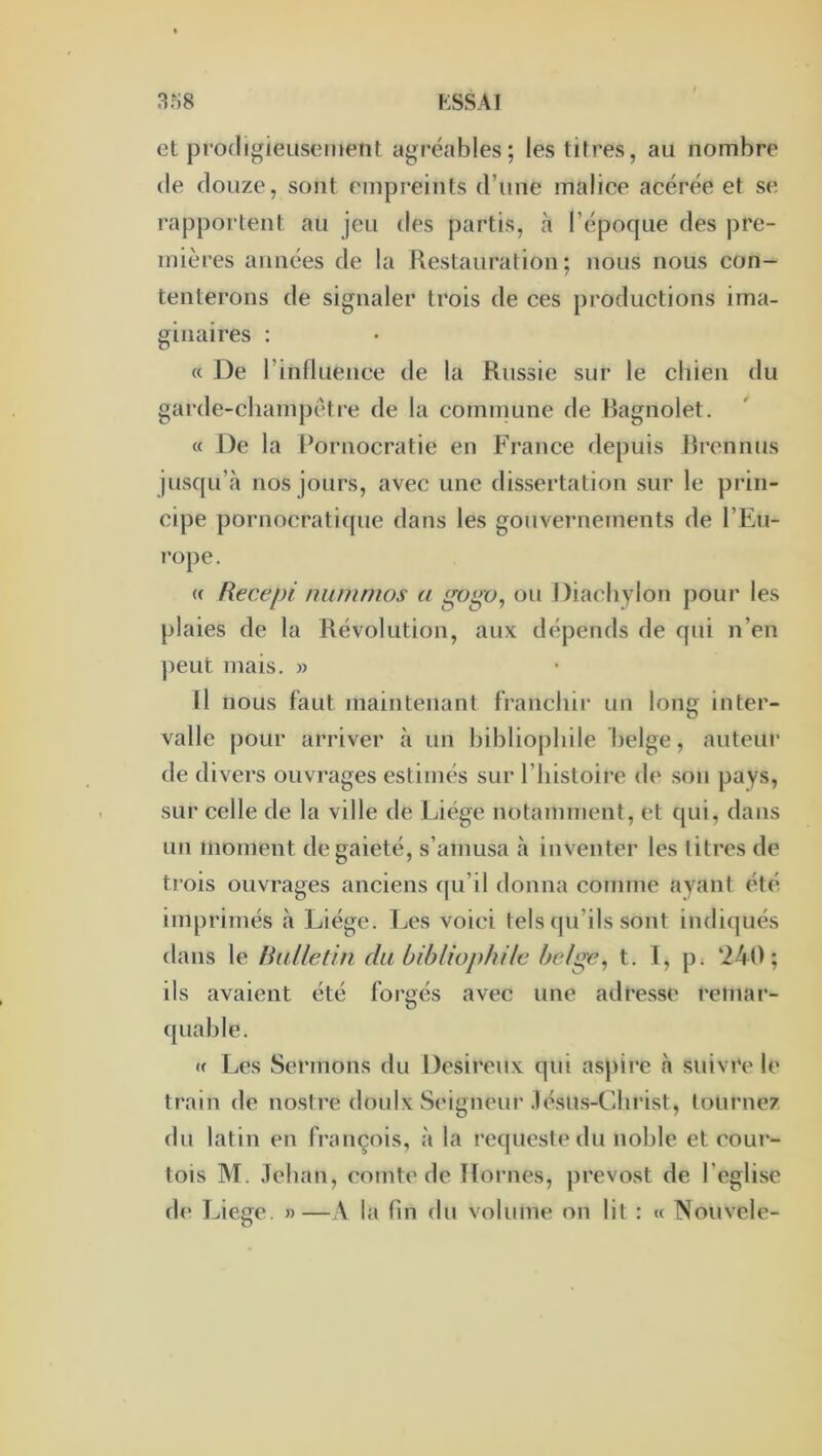 et procligieuscMiænt agréables; les titres, au nombre (le douze, sont empreints d’une malice acérée et se rapportent au jeu des partis, à l’époque des pre- mières années de la Restauration; nous nous con- tenterons de signaler trois de ces productions ima- ginaires : (( De l’influence de la Russie sur le cliien du garde-champétre de la cominune de Bagnolet. « De la Pornocratie en France depuis Brennus jusqu’à nos jours, avec une dissertation sur le prin- cipe pornocratique dans les gouvernements de l’Eu- rope. (( Recepi niimrnos a ou Diacbylon pour les plaies de la Révolution, aux dépends de qui n’en ])eut mais. » Il nous faut maintenant franchir un long inter- valle pour arriver à un bibliophile belge, auteur de divers ouvrages estimés sur l’histoire de son pays, sur celle de la ville de Liège notamment, et qui, dans un moment de gaieté, s’amusa à inventer les titres de trois ouvrages anciens ([u’il donna comme ayant été imprimés h Liège. Les voici tels qu’ils sont indiqués dans le Rulletin du bibliophile belge, t. 1, p. ‘240; ils avaient été forgés avec une adresse retnar- quable. (( Les Sermons du Désireux qui as))ire à suivre le train de nostre doulx Seigneur .lésUs-Christ, tournez du latin en françois, à la requcsle du noble et cour- tois M. Jehan, comte de Homes, prevost de l’eglise d(> Liege. »—A la fin du volume on lit : « Nouvele-