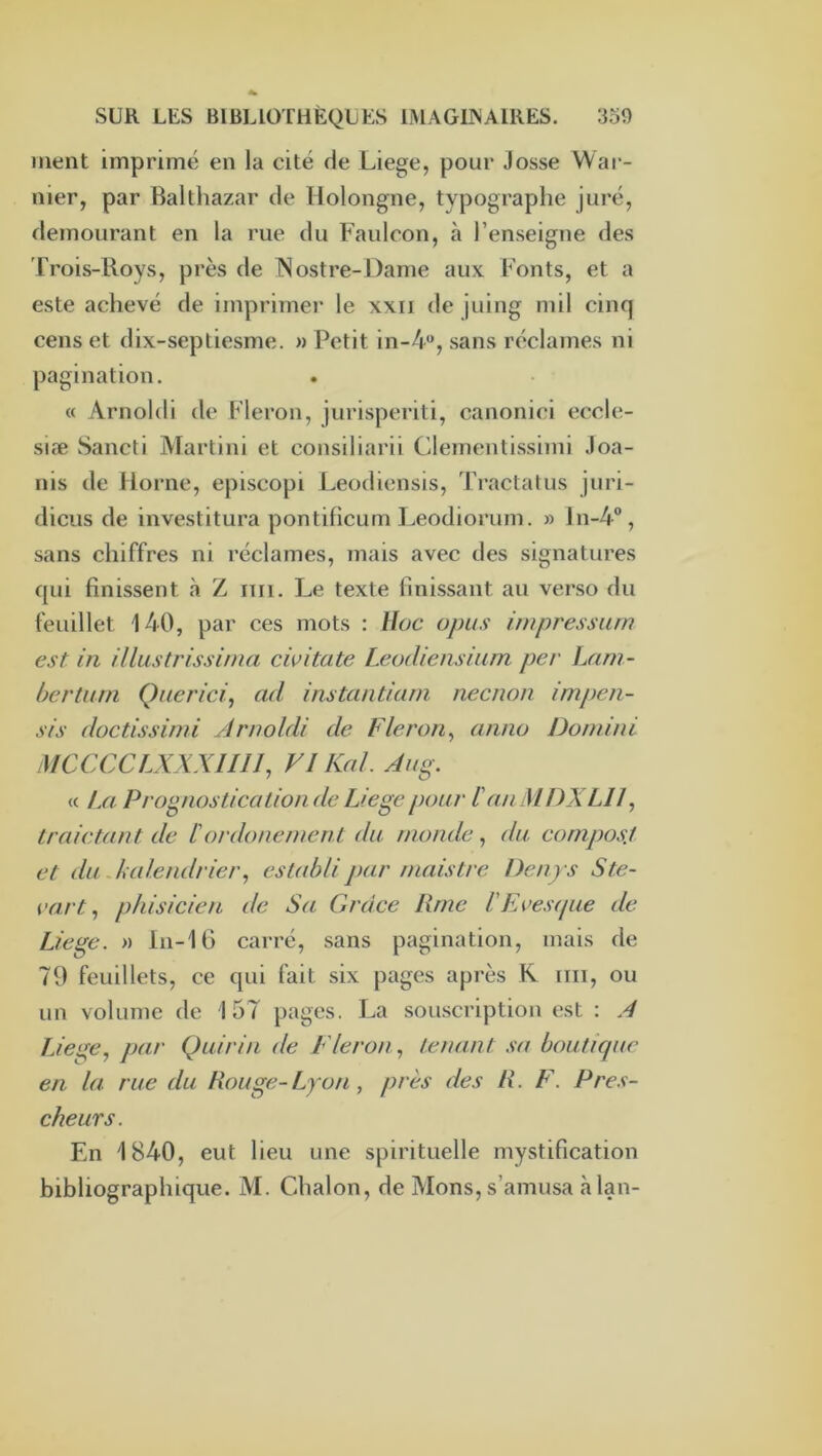 ment imprimé en la cité de Liege, pour Josse War- nier, par Balthazar de Holongne, typographe juré, demourant en la rue du Faulcon, à l’enseigne des Trois-Roys, près de ISostre-Dame aux Fonts, et a este achevé de imprimer le xxii de juing mil cinq cens et dix-septiesme. » Petit in-4“, sans réclames ni pagination. « Arnoldi de Fleron, jurisperiti, canonici eccle- siæ Sancti Martini et consiliarii Clementissimi Joa- ïiis de Home, episcopi Leodiensis, Tractatus juri- diciis de investitura pontifîcum Leodiorum. » ln-4®, sans chiffres ni réclames, mais avec des signatures qui finissent à Z nii. Le texte finissant au verso du feuillet 140, par ces mots : lloc opus impressum est in Ulustrissinia cwitate Leodiensium per Lam- bertum Q lier ici, ad instanticini necnon impen- sis doctissimi yirnoldi de Fleron, anno Dorniui iMCCCCLXXXHlI, VI Kal. Aiig. « La Prognostication de Liege pour l'an MDXLII, Lraictant de lordonenient du monde, du composj et du Juilendrier, establi par niaistre Dcnys Ste- cart, phisicien de Sa Grâce lime lEcesipie de Liege. » ln-16 carré, sans pagination, mais de 79 feuillets, ce qui fait six pages après K iiii, ou un volume de 157 pages. La souscription est : J Liege, par Quirin de Fleron, tenant sa bouticpic en la rue du Rouge-Lyon , près des R. F. Pres- cheurs. En 1840, eut lieu une spirituelle mystification bibliographique. M. Chalon, de Mons, s’amusa càlan-