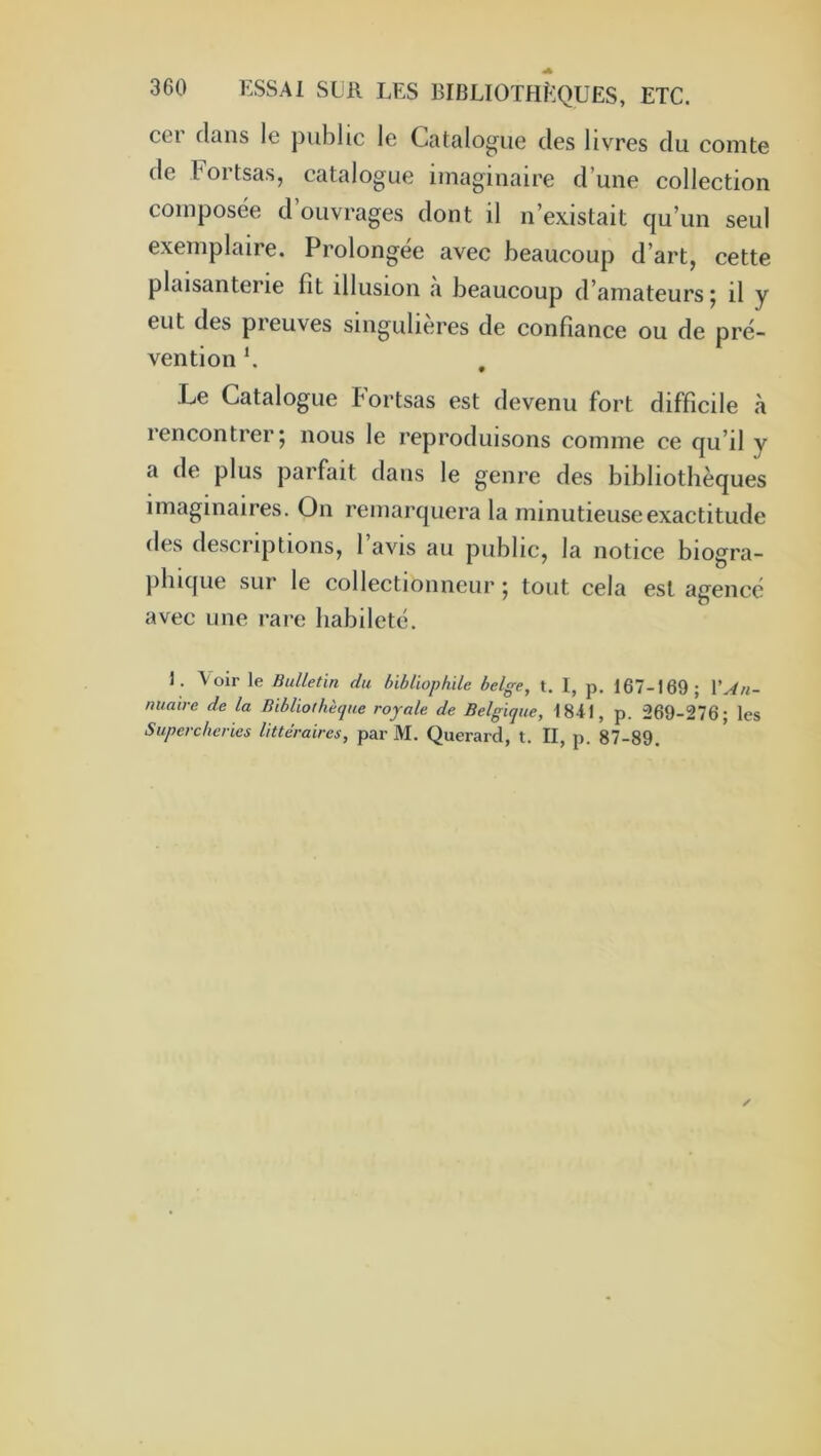 cer dans le public le Catalogue des livres du comte de Fortsas, catalogue imaginaire d’une collection composée d’ouvrages dont il n’existait qu’un seul exemplaire. Prolongée avec beaucoup d’art, cette plaisanterie fît illusion a beaucoup d’amateurs j il y eut des preuves singulières de confiance ou de pré- vention b Le Catalogue Fortsas est devenu fort difficile «à rencontrer5 nous le reproduisons comme ce qu’il y a de plus parfait dans le genre des bibliothèques imaginaires. On remarquera la minutieuse exactitude des descriptions, 1 avis au public, la notice biogra- jiliique sur le collectionneur 5 tout cela est agencé avec une rare habileté. J. Voir le Bulletin du bibliophile belge, t. 1, p. 167-169; Y An- nuaire de la Bibliofhècjue royale de Belgique, 1841, p. 269-276; les Supercheries littéraires, par M. Querard, t. II, p. 87-89.