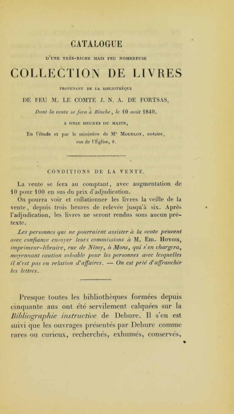 CATALOGUE d’une très-riche mais peu nombreuse COLLECTION DE LIVRES PROVENANT DE IA BIBLIOTHÈQUE DE FEU M. LE COMTE J. N. A. DE FORTSAS, Dont la l'ente se fera à Jiinche, /e 10 août 1840, A ONZE HEURES DU MATIN, En l’étude et par le ministère de Mourlon , notaire, rue de l’Eglise, 9. CONDITIONS DE LA VENTE. La vente se fera au comptant, avec augmentation de 10 pour 100 en sus du prix d’adjudication. On pourra voir et collationner les livres la veille de la vente , depuis trois heures de relevée jusqu’à six. Après l’adjudication, les livres ne seront rendus sous aucun pré- texte. Les personnes (pii ne pourraient assister à la vente peuvent avec confiance envoyer leurs commissions h M. Em. Hoyois, imprimeur-libraire, rue de Nimy, h Mons, qui s'en chargera, moyennant caution solvable pour les personnes avec lesquelles 11 n'est pas en relation d’affaires. — On est prié d'affranchir les lettres. Fresque toutes les bibliothèques formées depuis cinquante ans ont été servilement calquées sur la Bibliographie instructive de Debure. Il s’en est suivi que les ouvrages présentés par Debure comme i-ai’es ou curieux, recherchés, exhumés, conservés,