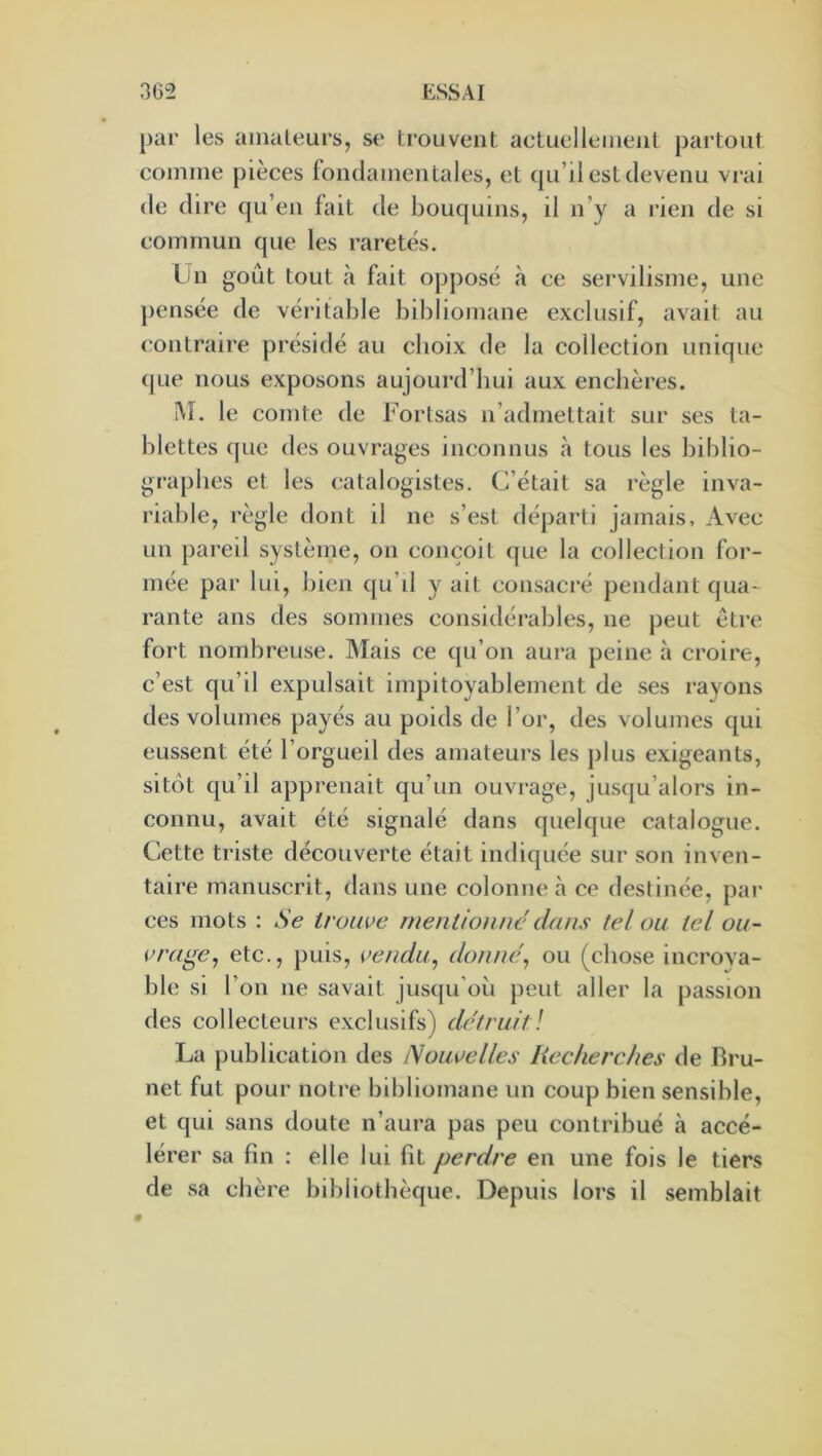 par les aiiialeurs, se trouvent actuellement partout comme pièces fondamentales, et qu’il est devenu vrai de dire qu’en fait de bouquins, il n’y a rien de si commun que les raretés. Lin goût tout à fait opposé à ce servilisme, une jiensée de véi'itable bibliomane exclusif, avait au (‘ontraire présidé au choix de la collection unique ([Lie nous exposons aujourd’hui aux enchères. !\î. le comte de Forlsas n’admettait sur ses ta- blettes ([Lie des ouvrages inconnus à tous les biblio- graphes et les (;atalogistes. C’était sa règle inva- riable, règle dont il ne s’est dé[)arti jamais. Avec un pareil système, on conçoit ([ue la collection for- mée par lui, bien qu’il y ait consacré pendant qua- rante ans des sommes considérables, ne peut être fort nombreuse. Mais ce qu’on aura peine à croire, c’est qu’il expulsait impitoyablement de ses rayons des volumes payés au poids de l’or, des volumes c[ui eussent été l’orgueil des amateurs les plus exigeants, sitôt qu’il apprenait qu’un ouvrage, juscju’alors in- connu, avait été signalé dans quelque catalogue. Cette triste découverte était indic[uée sur son inven- taire manuscrit, dans une colonne à ce destinée, par ces mots : Se iroiwe mentionne dans tel ou tel ou- vrage^ etc., puis, i’endu.^ donne^ ou (chose incroya- ble si l’on ne savait jusqu’où peut aller la passion des collecteurs exclusifs) détruit\ La publication des Nouvelles Recherches de Bru- net fut pour notre bibliomane un coup bien sensible, et qui sans doute n’aura pas peu contribué à accé- lérer sa fin : elle lui ht perdre en une fois le tiers de .sa chère bibliothèque. Depuis lors il semblait