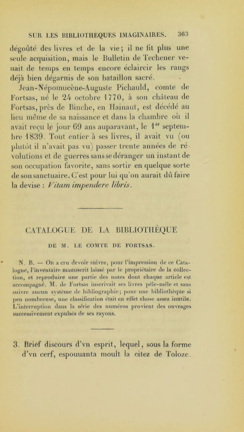 dégoûte des livfes et de la vie; il ne fit plus une seule acquisition, mais le Bulletin de Tecliener ve- nait de temps en temps encore éclaircir les rangs tléjh bien dégarnis de son bataillon sacré. Jean-Népomucène-Auguste Picliauld, comte de b'ortsas, né le 24 octobre 1770, à son chateau de Fortsas, près de Bincbe, en TIainaut, est décédé au lieu meme de sa naissance et dans la chambre oîi il avait reçu 1^ jour G9 ans auparavant, le 1®' septem- bre 1839. Tout entier à ses livres, il avait vu (ou plutôt il n’avait pas vu) passer trente années de ré volutions et de guerres .sa ns se déranger un instant de son occupation favorite, sans sortir en quelque sorte de son sanctuaire. C’est pour lui qu’on aurait dû faire la devise : Vitam impendere libris. CATAJ.OCIJE DE EA BIBLIOTHÈQUE DE M. LE COMTE DE FORTSAS. N. B. — On a cru devoir suivre, ]iour l’impression de ce Cata- logue, l’invenlairc manuscrit laissé ]>ar le propriétaire de la collec- tion, et reproduire une partie des notes dont chaque article est accompagné. M. de Fortsas inscrivait ses livres pêle-mêle et sans suivre aucun système de bihliograjdiie ; pour une bibliothèque si peu nombreuse, une classification était en effet chose assez inutile. L’inteiTuption dans la série des numéros provient des ouvrages successivement expulsés de ses rayons. 3. Brief discours d’vn esprit, lequel, sous la forme d’vn cerf, espouuanta moult la citez de Tolozc.