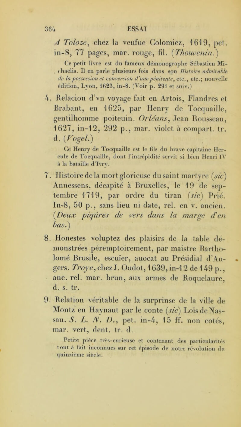 A Tolozc, chez la veiifue Colomiez, 1619, pet. in-8, 77 pages, mar. rouge, fil. {Thoiweniii.) Ce petit livre est du fameux démonographe Sébastien Mi- chaelis. Il en parle plusieurs fois dans son Histoire admirable de la possession et conversion d’une pénitente, etc., etc.; nouvelle édition, Lyon, 1623, ln-8. (Voir p. 291 et suiv.) 4. Kelacion d’vn voyage fait en Artois, Flandres et Brabant, en 1625, par Henry de Tocquaille, gentilhomme poiteuin. Orléans^ Jean Rousseau, 1627, in-12, 292 p., mar. violet à compart. tr. d. [Vogel.) Ce Henry de Tocquaille est le fils du brave capitaine Her- cule de Tocquaille, dont l’intréjjidité servit si bien Henri IV à la bataille d’Tvry. 7. Histoire de la mort glorieuse du saint martyre (.y/h) Annessens, décapité à Bruxelles, le 19 de sep- tembre 1719, par ordre du tiran {sic) Prié. In-8, 50 p., sans lieu ni date, rel. en v. ancien. {Deux piqûres de vers dans la marge d'en has.) 8. Honestes voluptez des plaisirs de la table dé- monstrées péremptoirement, par maistre Bartbo- lomé Brusile, escuïer, auocat au Présidial d’An- gers. Troje^ chez J. Oudot, 1639, in-1 2 de 149 p., anc. rel. mar. brun, aux armes de Roquelaure, d. s. tr. 9. Relation véritable de la surprinsc de la ville de Montz en Haynaut par le conte {sic) LoïsdeNas- sau. A. L. IS. />., pet. in-4, 15 ff. non cotés, mar. vert, dent. tr. d. Petite ])ièce très-curieuse et contenant des particularités tout h fait inconnues sur cet épisode de notre révolution du quinzième siècle.