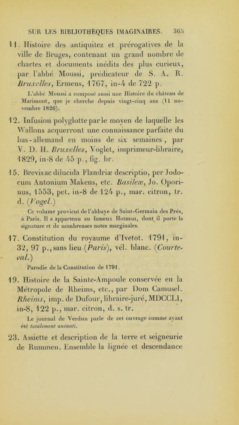 1 1 . Histoire des antiqiiitez et prérogatives de la ville de Bruges, contenant un grand nombre de chartes et documents inédits des plus curieux, par l’abbé Moussi, prédicateur de S. A. R. Bruxelles^ Ermens, 17G7, in-4 de 722 p. I.’abbé Moussi a composé aussi une Histoire du château de Marinioiit, que je cherche depuis vingt-cinq ans (Il no- vembre 1826). 12. Infusion polyglotte par le moyen de laquelle les Wallons acquerront une connaissance parfaite du bas-allemand en moins de six semaines, par V. 1). 11. Bruxelles^ Yoglet, imprimeur-libraire, 1829, in-8 de 45 p., fig. br. 15. Brevisac dilucida Flandriæ descriptio, per Jodo- CLim Antonium Makens, etc. Basileæ, Jo. üpori- nus, 1553, pet. in-8 de 124 p., mar. citron, tr. d. [Vogel.) Ce volume provient de l’abbaye de Saint-Germain des Prés, à Paris. Il a appartenu au fameux Hotman, dont il porte la signature et de nombreuses notes marginales. 17. Constitution du royaume d’Ivetot. 1791, in- 32, 97 p.,sans lieu [Paris), vél. blanc. [Courte^ ml.) Parodie de la Constitution de 1791. 19. Histoire de la Sainte-Ampoule conservée en la Métropole de Rlieims, etc., par l)om Camusel. Rheims, imp. de Dufour, libraire-juré, MDCCLl, in-8, 122 p., rnar. citron, d. s. tr. Le journal de Verdun parle de cet ouvrage comme ayant été totalement anéanti. 23. Assiette et description de la terre et seigneurie de Ruimnen. Ensemble la lignée et descendance