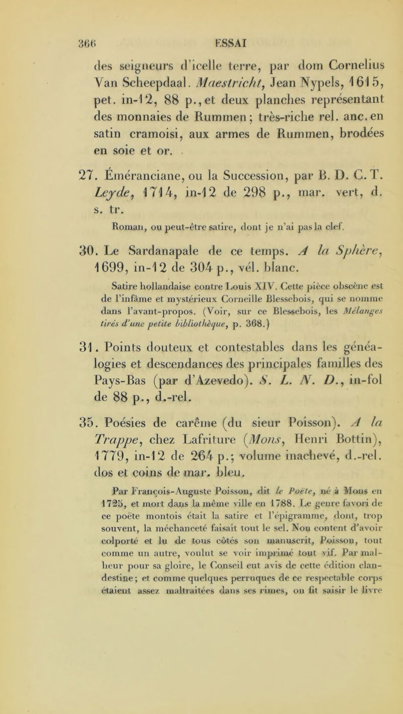 (les seigneurs (ricelle terre, par dom Cornélius Yan Scheepdaal. Maestricht, Jean Nypels, 1615, pet. in-12, 88 p.,et deux planches représentant des monnaies de Ruminen; très-riche rel. anc.en satin cramoisi, aux armes de Rummen, brodées en soie et or. 27. Eméranciane, ou la Succession, par R. D. C. T. Lejde, 1714, in-12 de 298 p., mar. vert, d. s. tr. Roman, ou peut-être satire, dont je n’ai pas la clef. 30. Le Sardanapale de ce temps. la Sphère, 1699, in-12 de 304 p., vél. blanc. Satire hollandaise contre Louis XIV. Cette j>ièce obscc-ne est de l’infàme et mystérieux Corneille Blessebois, qui se nomme dans l’avant-propos. (Voir, sur ce Blessebois, les Mélanges tirés d’une petite bibliothèque, p. 368.) 31. Points douteux et contestables dans les généa- logies et descendances des principales familles des Pays-Ras (par d’Azevedo). S. L. N. D., in-fol de 88 p., d.-rel. 35. Poésies de carême (du sieur Poisson). ^ la Trappe, chez Lafriture {ISlons, Henri Rottin), 1779, in-12 de 264 p.; volume inachevé, d.-rel. dos et coins de mar. bleu. Par François-Auguste Poisson, dit Le Poète, né à Mons en 1725, et rnoi t dans la même ville en 1788. Le genre favori de ce poète rnontois était la satire et l’épigramnie, dont, trop souvent, la méchanceté faisait lotit le sel. Nou content d’avoir colporté et lu de tous côtés son manuscrit. Poisson, tout comme un autre, voulut se voir imprimé tout vif. Par mal- heur pour sa gloire, le Conseil eut avis de cette édition clan- destine; et comme quelques jjerruques de ce resjteetable corps étaient assez maltraitées dans ses rimes, on lit saisir le livre