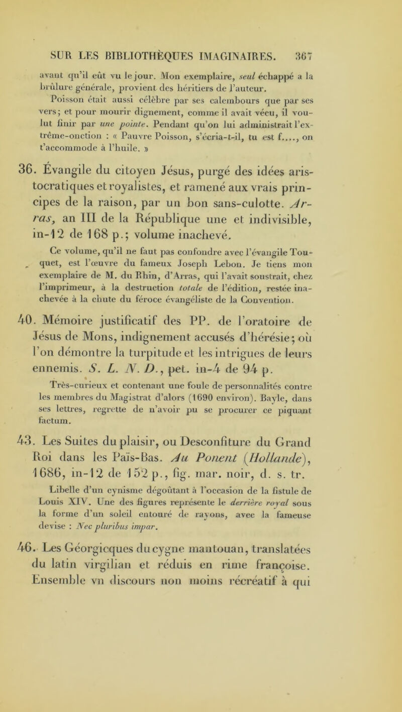 avant qu’il eût vu le jour. Mou exemplaire, seul éehappé a la brûlure générale, provient des héritiers de l’auteur. Poisson était aussi célèbre par ses calembours que par ses vers; et pour mourir dignement, comme il avait vécu, il vou- lut finir par une pointe. Pendant qu’on lui administrait l’ex- trème-onction : « Pauvre Poisson, s’écria-t-il, tu est f..,., on t’accommode à l’huile. » 36. Evangile du citoyen Jésus, purgé des idées aris- tocratiques et royalistes, et ramené aux vrais prin- cipes de la raison, par un bon sans-culotte, y^r- ras, an III de la République une et indivisible, in-12 de 168 p.; volume inachevé. Ce volume, qu’il ne faut pas confondre avec l’évangile Tou- ^ quet, est l’œuvre du fameux Joseph Lebon. Je tiens mon exemplaire de M, du Rhin, d’Arras, qui l’avait soustrait, chez l’imprimeur, à la destruction totale de l’édition, restée ina- chevée à la chute du féroce évangéliste de la Convention. 40. Mémoire justificatif des PP. de l’oratoire de Jésus de Mons, indignement accusés d’hérésie; où l’on démontre la turpitude et les Intrigues de leurs ennemis. S. L. N. Z>., pet. in-4 de 94 p. Très-curieux et contenant une foule de personnalités contre les membres du Magistrat d’alors (1690 environ). Bayle, dans ses letties, regrette de n’avoir pu se procuier ce piquant factum. 43. Les Suites du plaisir, ou Desconfiture du Grand Roi dans les Pais-Bas. /4u Panent {liolUinde) 1686, in-12 de 152 p., fig. inar. noir, d. s. tr. Libelle d’un cynisme dégoûtant à l’occasion de la fistule de Louis XIV. Une des figures l'eprésente le derrière royal sous la forme d’un soleil entouré de rayons, avee la fameuse devise : Nec pluribus inipar. 46. Les Géorgicques du cygne mantouan, ti-anslatées du latin virgilian et réduis en rime Françoise. Ensemble vn discours non moins récréatif à qui