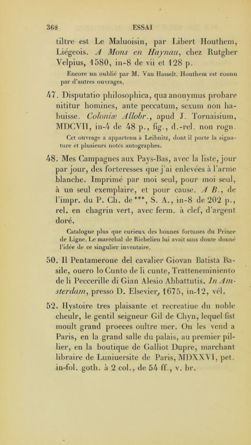 tiltre est Le Maluoisiii, par Libert Houtliem, Liégeois. A Mans eu Haynaii^ cliez Rutglier Velpius, 1580, in-8 de vii et 128 p. Encore un oublié par M. Van Ilasselt. Houthetn est connu par d’autres ouvrages. 47. Disputatio pliilosopliica, quaanonyinus probare iiititur homines, ante peccatuin, sexum non lia- buisse. Colouiæ Allohv.^ apud J. Tornaisiutn, MDCVIl, in-4 de 48 p., fig., d.-rel. non rogn. Cet ouvrage a appartenu à Leibnitz, dont il porte la signa- ture et plusieurs notes autographes. 48. Mes Campagnes aux Pays-Bas, avec la liste, jour par jour, des forteresses que j’ai enlevées à l’arme blanche. Imprimé par moi seul, pour moi seul, à un seul exemplaire, et pour cause. A /y., de l’impr. du P. Ch. de^^^, S. A., in-8 de 202 p., rel. en chagrin vert, avec ferm. à clef, d’argent doré. Catalogue plus que curieux des bonnes fortunes du Prince de Ligne. Le maréchal de Richelieu lui avait sans doute donné l’idée de ce singulier inventaire. 50. 11 Pentamerone del cavalier Giovan Batista Ba- sile, ouero lo Cunto de li cunte, Tratteneminiento de li Peccerille di Gian Alesio Abbattutis. lu Am- sterdam^ presso D. Elsevier^ 1675, in-12, vél. 52. Hystoire très plaisante et recrealiue du noble cheulr, le gentil seigneur G il de Cbyn, lequel fist moult grand proeces oultre mer. On les vend a Paris, en la grand salle du palais, au premier pil- lier, en la boutique de Galliot Dupre, marchant libraire de Luniuersite de Paris, MDXXYT, pet. in-fol. gotb. à 2 col., de 54 ff., v. br.
