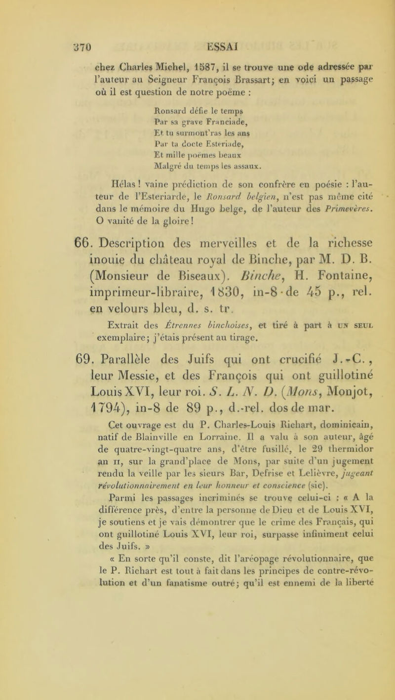 chez Charles Michel, 1587, il se trouve une ode adressée pai l’auteur au Seigneur P’rançois Brassart; en voici un passage où il est question de notre poème : Ronsard défie le temps Par sa grave Franciade, Et tu surinont'ras les ans Par ta docte Esteriade, Et mille jioèmes beaux Malgré du temps les assaiix. Hélas ! vaine prédiction de son confrère en poésie : l’au- teur de l’Esteriarde, le Ronsard belgien, n’est pas même cité dans le mémoire du Hugo belge, de l’auteur des Primevères. O vanité de la gloire ! 66. Description des merveilles et de la richesse inouie du chateau royal de Binclie, par M. D. B. (Monsieur de Biseaux). Binche, H. Fontaine, imprimeur-libraire, 1830, in-8-de 45 p., rel. en velours bleu, d. s. ti\ Extrait des Étrcimes binchoises, et tiré à part à un seul exemplaire; j’étais présent au tirage. 69. Parallèle des Juifs qui ont crucifié J.^C., leur Messie, et des François qui ont guillotiné Louis XVI, leur roi. S. L. N. D. Monjot, 1794), in-8 de 89 p., d.-rel. dosdemar. Cet ouvrage est du P. Charles-Louis Richart, dominicain, natif de Blainville en Lorraine. Il a valu à son auteur, âgé de quatre-vingt-quatre ans, d’être fusillé, le 29 thermidor an II, sur la grand’place de Mous, par suite d’un jugement rendu la veille par les sieurs Bar, Défrisé et Lelièvre, jugeant révolutionnnirement en leur honneur et conscience (sic). Parmi les passages incriminés se trouve celui-ci : « A la différence près, d’entre la personne de Dieu et de Louis XVI, je soutiens et je vais démontrer que le crime des Français, qui ont guillotiné Louis XVI, leur roi, surpasse inünlment celui des Juifs. » a En sorte qu’il conste, dit l’aréopage révolutionnaire, que le P. Richart est tout à fait dans les principes de contre-révo- lution et d’un fanatisme outré; qu’il est ennemi de la liberté