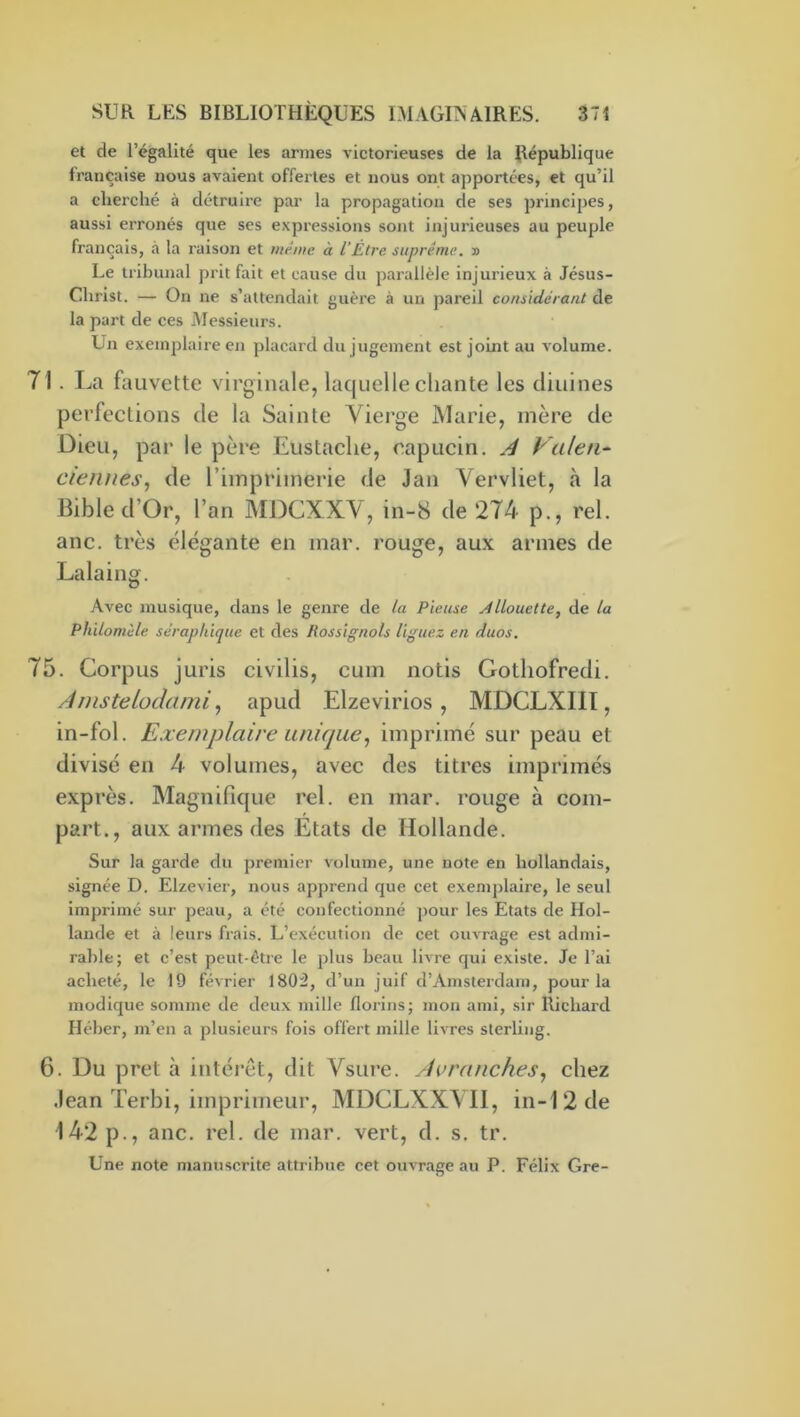 et de l’égalité que les armes victorieuses de la République française nous avaient offertes et nous ont apportées, et qu’il a cherché à détruire par la propagation de ses principes, aussi erronés que ses expressions sont injurieuses au peuple français, a la raison et même à VÊtre, suprême. » Le tribunal prit fait et cause du parallèle Injurieux à Jésus- Christ. — On ne s’attendait guère à un pareil considérant de la part de ces Messieurs. Un exemplaire en placard du jugement est joint au volume. 71. La fauvette virginale, laquelle chante les tliuines perfections de la Sainte Vierge Marie, mère de Dieu, par le père Eustaclie, capucin. Valen^ dénués, de l’imprimerie de Jan Vervliet, à la Bible d’Or, l’an MDCXXV, in-8 de 274 p., rel. anc. très élégante en mar. rouge, aux armes de Lalaing. Avec musique, dans le genre de la Pieuse j4llouette, de la Philomùle séraphique et des Rossignols liguez en duos. 75. Corpus juris civilis, cum notis Gotliofredi. AnisteLodami, apud Elzevirios , MDCLXIII, in-fol. Exemplaire unique, imprimé sur peau et divisé en 4 volumes, avec des titres imprimés exprès. Magnifique rel. en mar. rouge à com- part., aux armes des Etats de Hollande. Sur la garde du premier volume, une note en hollandais, signée D. Elzevier, nous apprend que cet exemj)laire, le seul Imprimé sur peau, a été confectionné ]>our les Etats de Hol- lande et à leurs frais. L’exécution de cet ouvrage est admi- rable; et c’est peut-être le plus beau livre qui existe. Je l’ai acheté, le 19 février 180:2, d’un juif d’Amsterdam, pour la modique somme de deux mille florins; mon ami, sir Richard Héber, m’en a plusieurs fois offert mille livres sterling. 6. Du prêt à intérêt, dit Vsure. Avranches, chez Jean Terbi, imprimeur, MDCLXXVII, in-12 de 142 p., anc. rel. de mar. vert, d. s. tr. Une note manuscrite attribue cet ouvrage au P. Félix Gre-