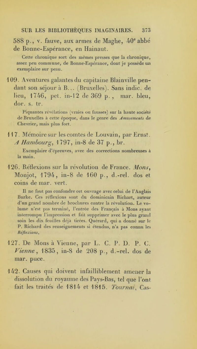 588 p., V. fauve, aux armes de Maghe, 40® abbé de Bonne-Espérance, en Hainaut. Celte chronique sort des mêmes presses que la chronique, assez peu commune, de Bonne-Espérance, dont je possède un exemplaire sur peau. 109. Aventures galantes du capitaine Blainville pen- dant son séjour à B... (Bruxelles). Sans indic. de lieu, 1746, pet. in-12 de 369 p. , mar. bleu, dor. s. tr. Piquantes révélations (vraies ou fausses) sur la haute société de Bruxelles à cette époque, dans le genre des Amusements de Chevrier, mais plus fort. 117. Mémoire sur les comtes de Louvain, par Ernst. .4 Hambourg^ 1797, in-8 de 37 p., br. Exemplaire d’épreuves, avec des corrections nombreuses à la main. 126. Réflexions sur la révolution de France, liions^ Monjot, 1794, in-8 de 160 p., d.-rel. dos et coins de mar. vert. Il ne faut pas confondre cet ouvrage avec celui de l’Anglais Burke. Ces réflexions sont du dominicain Richart, auteur d’un grand nombre de brochures contre la révolution. Le vo- lume n’est pas terminé, l’entrée des Français à Mons ayant interrompu l’impression et fait supprimer avec le plus grand soin les dix feuilles déjà tirées. Quérard, qui a donné sur le P. Richard des renseignements si étendus, n’a pas connu les Ré/lexions. 127. De Mons à Vienne, par L. C. P. D. P. C. Vienne, 1835, in-8 de 208 p., d.-rel. dos de mar. puce. 142. Causes qui doivent infailliblement amener la dissolution du royaume des Pays-Bas, tel que Pont fait les traités de 1814 et 1815. Tournai, Cas-