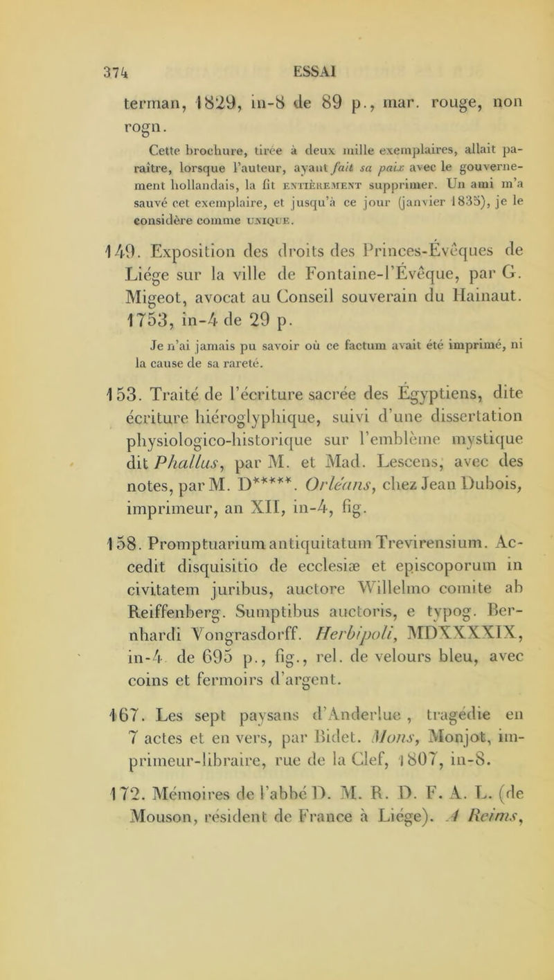 terrnan, 1829, in-8 de 89 p., mar. rouge, non rogn. Cette brochure, tirée à deux mille exemplaires, allait pa- raître, lorsque l’auteur, avant fait sa paix avec le gouverne- ment hollandais, la lit extièkement supprimer. Un ami m’a sauvé cet exemplaire, et jusqu’à ce jour (janvier 1835), je le considère comme ujxiqle. 149. Exposition des droits des Princes-Evêques de Liège sur la ville de Fontaine-l’Evêque, par G. Migeot, avocat au Conseil souverain du Hainaut, 1753, in-4 de 29 p. Je n’ai jamais pu savoir où ce factum avait été imprimé, ni la cause de sa rareté. 153. Traité de l’écriture sacrée des Egyptiens, dite écriture hiéroglyphique, suivi d’une dissertation physiologico-historique sur l’emblcme mystique àii Phallus^ par M. et Mad. Lescens, avec des notes, par M. Orléans, chez Jean Dubois, imprimeur, an XII, in-4, fig. 158. Promptuariumantiquitatum Trevirensium. Ac- cedit disquisitio de ecclesiæ et episcoporum in civitatem juribus, auctore Willelmo comité ab Reiffenberg. Sumptibus auctoris, e typog. Rer- nhardi Vongrasdorff. Herbipoh, ]\IDXXXXIX, in-4 de 695 p., fig., rel. de velours bleu, avec coins et fermoirs d’argent. 167. Les sept paysans d’Anderlue , tragédie en 7 actes et en vers, par Ihdet. Mans, Monjot, im- primeur-libraire, rue de la Clef, J 807, in-8. 172. Mémoires de l’abbé D. M. R. D. F. A. L. (de Mouson, résident de France à Liège). .7 Reims,