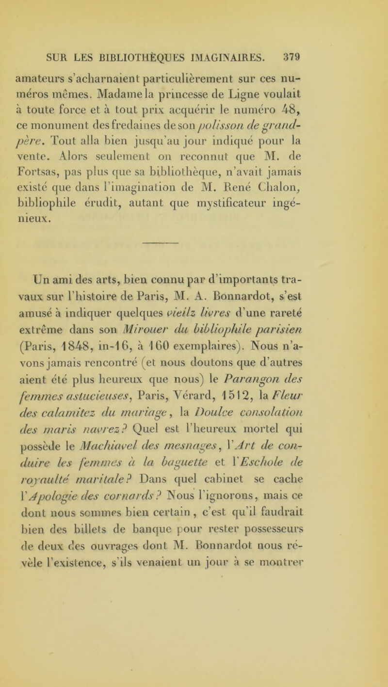 amateurs s’acharnaient particulièrement sur ces nu- méros mêmes. Madame la princesse de Ligne voulait à toute force et à tout prix acquérir le numéro 48, ce monument des fredaines de son polisson de grand- père. Tout alla bien jusqu’au jour indiqué pour la vente. Alors seulement on reconnut que M. de Fortsas, pas plus que sa bibliothèque, n’avait jamais existé que dans l’imagination de M. René Chalon, bibliophile érudit, autant que mystificateur ingé- nieux. Un ami des arts, bien connu par d’importants tra- vaux sur l’histoire de Paris, M. A. Bonnardot, s’est amusé à indiquer quelques ^itilz livres d’une rareté extrême dans son Mirouer du, bibliophile parisien (Paris, 1848, in-16, à 160 exemplaires). Nous n’a- vons jamais rencontré (et nous doutons que d’autres aient été plus heureux que nous) le Parangon des femmes aslucieuses^ Paris, Vérard, 1512, \dL Fleur des calamitez du mariage, la Doulce consolation des maris navrez? Quel est l’heureux mortel qui possède le Machiavel des mesnages,, XArt de con- duire les femmes à la baguette et XEschole de royaulte maritale? Dans quel cabinet se cache XApologie des cornards? Nous l’ignorons, mais ce dont nous sommes bien certain , c’est qu’il faudrait bien des billets de banque pour rester possesseurs de deux des ouvrages dont M. Bonnardot nous ré- vèle l’existence, s’ils venaient un jour à .se montrer