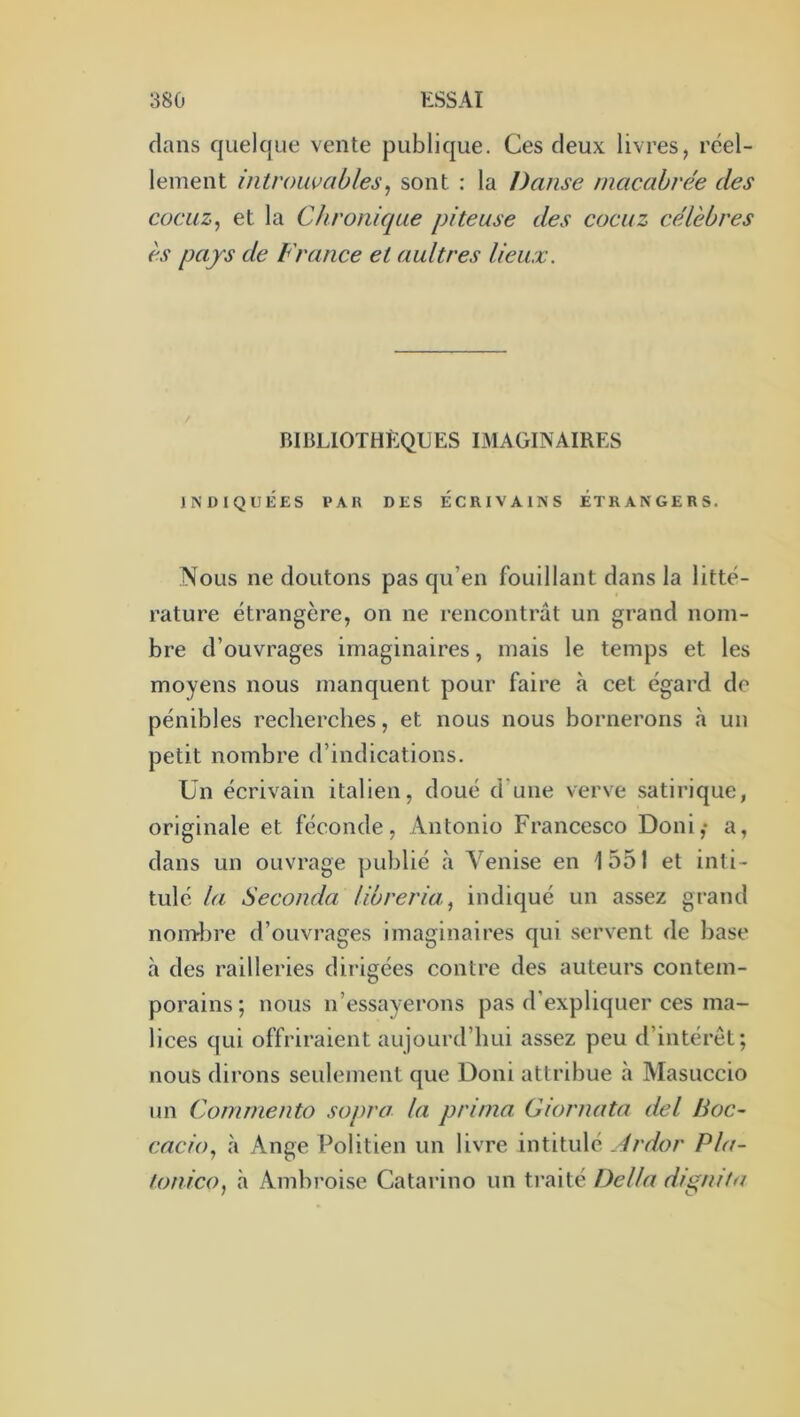 dans quelque vente publique. Ces deux livres, réel- lement introuvables^ sont : la Danse rnacahrée des cocuz^ et la Chronique piteuse des cocuz célèbres es pays de France et aultres lieux. BIBLIOTHÈQUES IMAGINAIRES INDIQUÉES l*AH DES ÉCRIVAINS ÉTRANGERS. Nous ne doutons pas qu’en fouillant dans la litté- rature étrangère, on ne rencontrât un grand nom- bre d’ouvrages imaginaires, mais le temps et les moyens nous manquent pour faire à cet égard de pénibles recherches, et nous nous bornerons à un petit nombre d’indications. Un écrivain italien, doué d’une verve satirique, originale et féconde. Antonio Francesco Boni,* a, dans un ouvrage publié à Venise en 1551 et inti- tulé la Seconda libreria^ indiqué un assez grand noml3re d’ouvrages imaginaires qui servent de base à des railleries dirigées contre des auteurs contem- porains; nous n’essayei'ons pas d’expliquer ces ma- lices qui offriraient aujourd’hui assez peu d’intérêt; nous dirons seulement que Boni attribue à Masuccio un Comniento sopra la prima Giornata del Hoc- cacio., cà Ange Politien un livre intitulé Ardor Pla- tonico, à Ambi'oise Catarino un traité Délia dignita