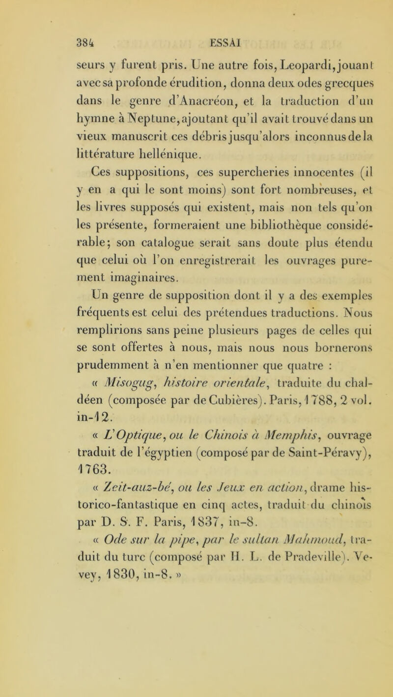 seurs y furent pris. Une autre fois,Leopardi,jouant avec sa profonde érudition, donna deux odes grecques dans le genre d’Anacréon, et la traduction d’un hymne à Neptune, ajoutant qu’il avait trouvé dans un vieux manuscrit ces débrisjusqu’alors inconnusdela littérature hellénique. Ces suppositions, ces supercheries innocentes (il y en a qui le sont moins) sont fort nombreuses, et les livres supposés qui existent, mais non tels qu’on les présente, formeraient une bibliothèque considé- rable; son catalogue serait sans doute plus étendu que celui où l’on enregistrerait les ouvrages pure- ment imaginaires. Un genre de supposition dont il y a des exemples fréquents est celui des prétendues traductions. Nous remplirions sans peine plusieurs pages de celles qui se sont offertes à nous, mais nous nous bornerons prudemment à n’en mentionner que quatre : (( Misogitg^ histoire orientale^ traduite du cbal- déen (composée par de Cubières). Paris, 1788, 2 vol. in-12. « IJ Optique^ ou le Chinois à Memphis, ouvrage traduit de l’égyptien (composé par de Saint-Péravy), 1763. « Zcit-auz-hé, ou les Jeux en drame bis- torico-fantastique en cinq actes, traduit du cbino'is par D. S. F. Paris, 1837, in-8. « Ode sur la pipe, par le sultan Mahmoud, tra- duit du turc (composé par II. U. de Pradeville). Ve- vey, 1830, in-8. »