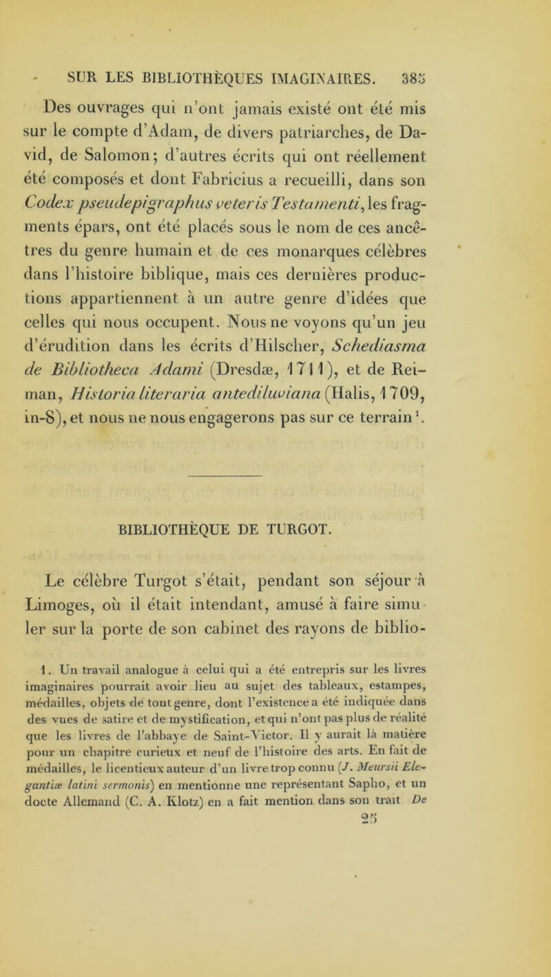 Des ouvrages qui n’ont jamais existé ont été mis sur le compte d’Adam, de divers patriarches, de Da- vid, de Salomon; d’autres écrits qui ont réellement été composés et dont Fabricius a recueilli, dans son Codex pseiidepigraphus veteris Testainenti^ les frag- ments épars, ont été placés sous le nom de ces ancê- tres du genre humain et de ces monarques célèbres dans l’histoire biblique, mais ces dernières produc- tions appartiennent à un autre genre d’idées que celles qui nous occupent. Nous ne voyons qu’un jeu d’érudition dans les écrits d’Hilscher, Schediasma de Bibliotheca Adami (Dresdæ, 1711), et de Rei- man, Hisloria literaria antedilLa’ianaillaW^^ 1709, in-8), et nous ne nous engagerons pas sur ce terrain h BIBLIOTHÈQUE DE TURGOT. Le célèbre Turgot s’était, pendant son séjour à Limoges, où il était intendant, amusé à faire simii 1er sur la porte de son cabinet des rayons de biblio- 1. Un travail analogue à celui qui a été entrepris sur les livres imaginaires pourrait avoir lieu au sujet des tableaux, estampes, médailles, objets de tout genre, dont l’existence a été indiquée dans des vues de satire et démystification, et qui n’ont pas plus de réalité que les livres de l’abbaye de Saint-Victor. Il y aurait là matière pour un chapitre curieux et neuf de l’bistoire des arts. En fait de médailles, le licentieux auteur d’un livre trop connu (/. Meursii Ele- gantiæ latini srrmonis) en mentionne une représentant Sapho, et un docte Allemand (C. A. Klotz) en a fait mention dans son trait De