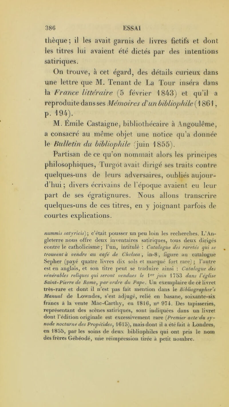 tlièque; il les avait garnis de livres fictifs et dont les titres lui avaient été dictés par des intentions satiriques. On trouve, à cet égard, des détails curieux dans une lettre que M. Tenant de La Tour inséra dans la France littéraire (5 février \ 843) et qu’il a reproduite dans ses Mémoires d'un bibliophile (1861, p. 194). M. Emile Castaigne, bibliothécaire à Angoulême, a consacré au même objet une notice qu’a donnée le Hiilletin du bibliophile fjuin 1855). Partisan de ce qu’on nommait alors les principes philosophiques, Turgot avait dirigé .ses traits contre quelques-uns de leurs adversaires, oubliés aujour- d’hui ; divers écrivains de l’époque avaient eu leur part de ses égratignures. Nous allons transcrire quelques-uns de ces titres, en y joignant parfois de courtes explications. nummis satyricis) ; c’était pousser un peu loin les recherches. L’An- gleterre nous offre deux inventaires satiriques, tous deux dirigés contre le catholicisme; l’un, intitulé : Catalogue des raretés qui se trouvent a vendre au café de Chelsea , in-8, figure au catalogue Sepher (payé quatre livres dix sols et marqué fort rare) ; l’autre est en anglais, et son titre peut se traduire ainsi : Catalogue des vénérables reliques qui seront vendues le 1®'’ juin 1753 dans l'église Saint-Pierre de Rome, par ordre du Pape. Un exemplaire de ce livret très-rare et dont il n’est pas fait mention dans le Bibliographsr’s Manual de Lowndes, s’est adjugé, relié en basane, soixante-six francs à la vente Mac-Carthy, en 1816, n<> 971. Des tapisseries, représentant des scènes satii'iques, sont indiquées dans un livret dont l’édition originale est excessivement rare [Premier acte'du sy- node nocturne des Propétides, 16 lo), mais dont il a été fait à Londres, en 1855, parles soins de deux bibliophiles qui ont pris le nom des frères Gébéodé, une réimpression tirée à petit nombre.